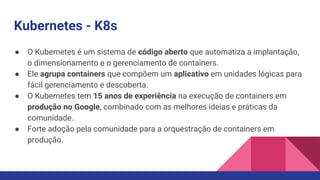 Kubernetes - K8s
● O Kubernetes é um sistema de código aberto que automatiza a implantação,
o dimensionamento e o gerenciamento de containers.
● Ele agrupa containers que compõem um aplicativo em unidades lógicas para
fácil gerenciamento e descoberta.
● O Kubernetes tem 15 anos de experiência na execução de containers em
produção no Google, combinado com as melhores ideias e práticas da
comunidade.
● Forte adoção pela comunidade para a orquestração de containers em
produção.
 