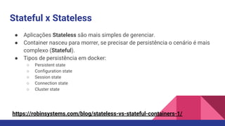Stateful x Stateless
● Aplicações Stateless são mais simples de gerenciar.
● Container nasceu para morrer, se precisar de persistência o cenário é mais
complexo (Stateful).
● Tipos de persistência em docker:
○ Persistent state
○ Configuration state
○ Session state
○ Connection state
○ Cluster state
https://robinsystems.com/blog/stateless-vs-stateful-containers-1/
 