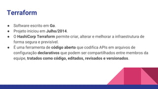 Terraform
● Software escrito em Go.
● Projeto iniciou em Julho/2014.
● O HashiCorp Terraform permite criar, alterar e melhorar a infraestrutura de
forma segura e previsível.
● É uma ferramenta de código aberto que codifica APIs em arquivos de
configuração declarativos que podem ser compartilhados entre membros da
equipe, tratados como código, editados, revisados e versionados.
 