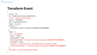 Terraform Event
{
"version": "0",
"id": "f24d8f1c-8c3f-9b62-cb3c-54430739fc55",
"source": "comtravo.terraform.alpha",
"account": "1234567890",
"time": "2018-05-09T13:35:43Z",
"region": "eu-west-1",
"resources": [
"ct-backend-ecs-alpha-t2.large-generic20180509133303168200000003"
],
"detail": {
"ami": "ami-bfb5fec6",
"status": "ACTIVE",
"agentConnected": false,
"autoscalingGroupName": "ct-backend-ecs-alpha-t2.large-generic20180503065507554700000005",
"environment": "alpha",
"clusterArn": "arn:aws:ecs:eu-west-1:1234567890:cluster/ct-backend-ecs-alpha"
"launchConfigurationName": "ct-backend-ecs-alpha-t2.large-generic20180509133303168200000003"
},
"detailType": "ECS Launch Configuration Change"
}
 