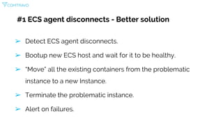 #1 ECS agent disconnects - Better solution
➢ Detect ECS agent disconnects.
➢ Bootup new ECS host and wait for it to be healthy.
➢ “Move” all the existing containers from the problematic
instance to a new Instance.
➢ Terminate the problematic instance.
➢ Alert on failures.
 