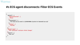#1 ECS agent disconnects: Filter ECS Events
{
"detail": {
"agentConnected": [
false
],
"clusterArn": [
"arn:aws:ecs:eu-west-1:1234567890:cluster/ct-backend-ecs-qa"
],
"status": [
"ACTIVE"
]
},
"detail-type": [
"ECS Container Instance State Change"
],
"source": [
"aws.ecs"
]
}
 