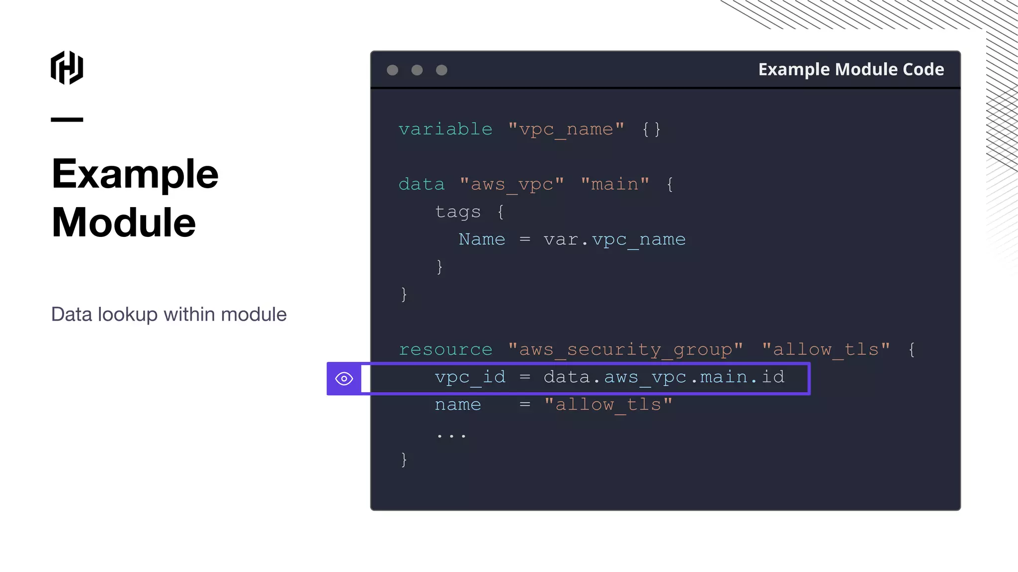 Example
Module
Data lookup within module
Example Module Code
variable "vpc_name" {}
data "aws_vpc" "main" {
tags {
Name = var.vpc_name
}
}
resource "aws_security_group" "allow_tls" {
vpc_id = data.aws_vpc.main.id
name = "allow_tls"
...
}
 