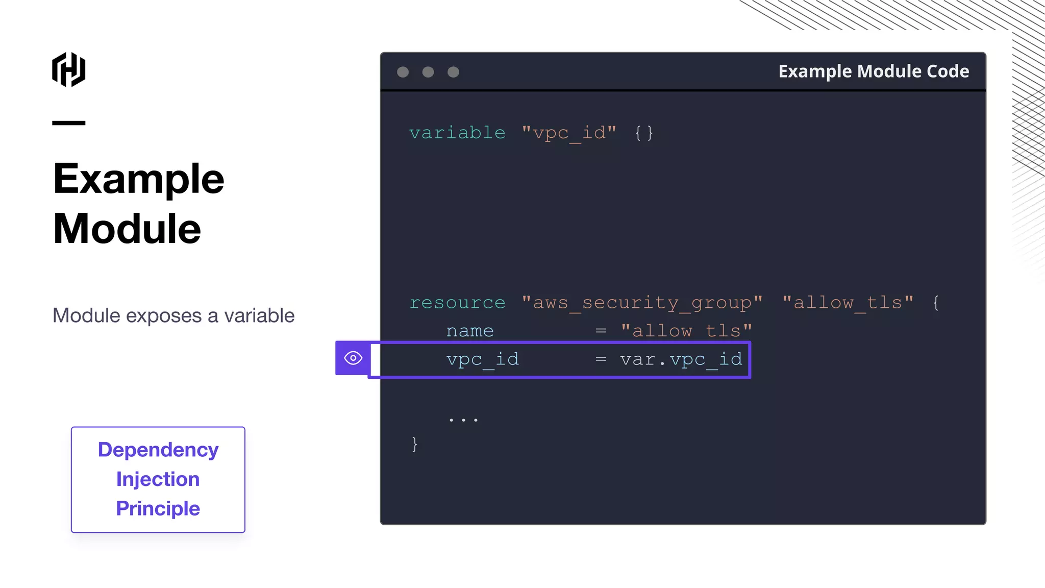 Example
Module
Module exposes a variable
Example Module Code
variable "vpc_id" {}
resource "aws_security_group" "allow_tls" {
name = "allow_tls"
vpc_id = var.vpc_id
...
}
Dependency
Injection
Principle
 