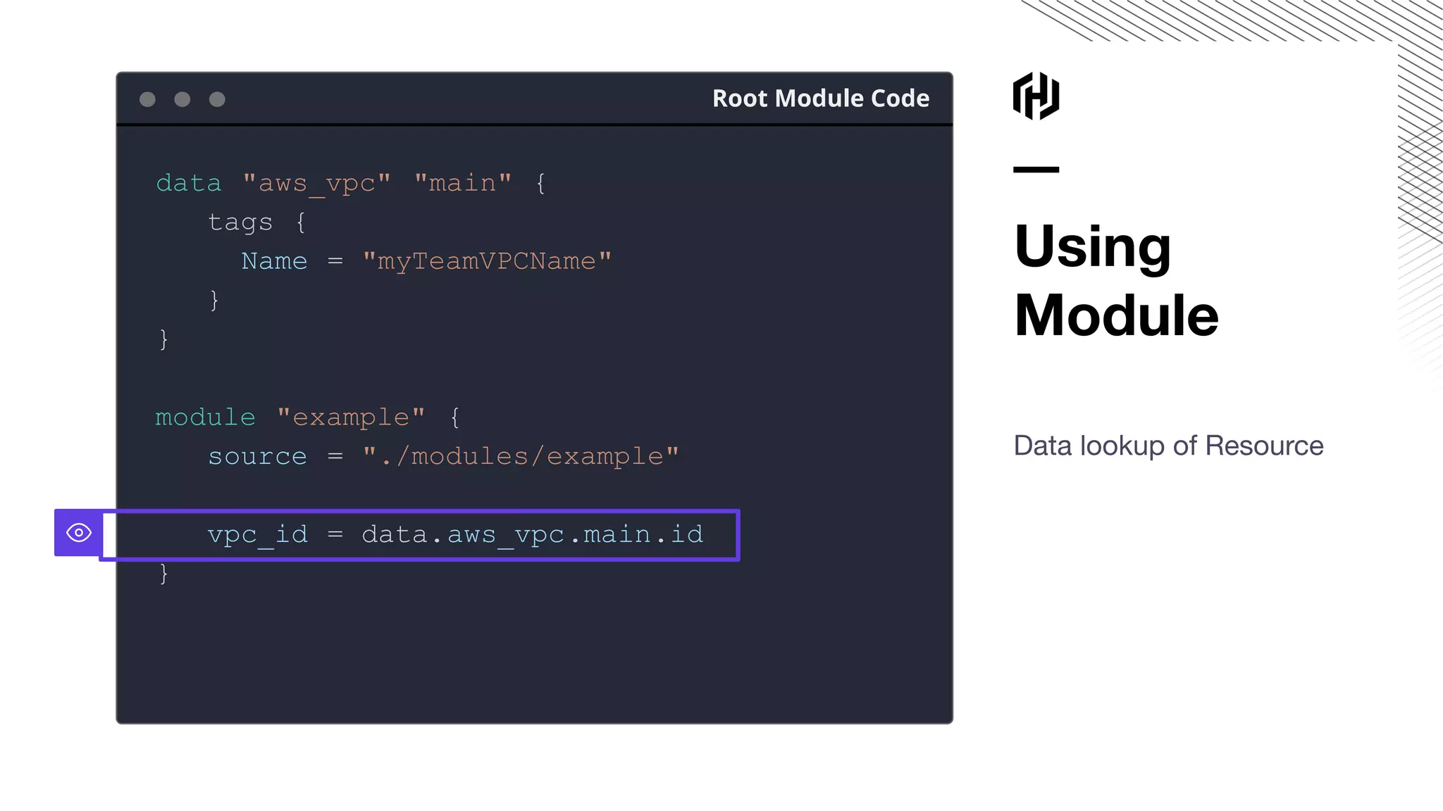 Using
Module
Data lookup of Resource
Root Module Code
data "aws_vpc" "main" {
tags {
Name = "myTeamVPCName"
}
}
module "example" {
source = "./modules/example"
vpc_id = data.aws_vpc.main.id
}
 