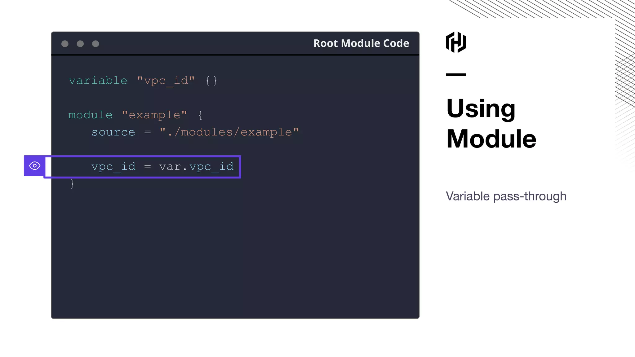 Using
Module
Variable pass-through
Root Module Code
variable "vpc_id" {}
module "example" {
source = "./modules/example"
vpc_id = var.vpc_id
}
 