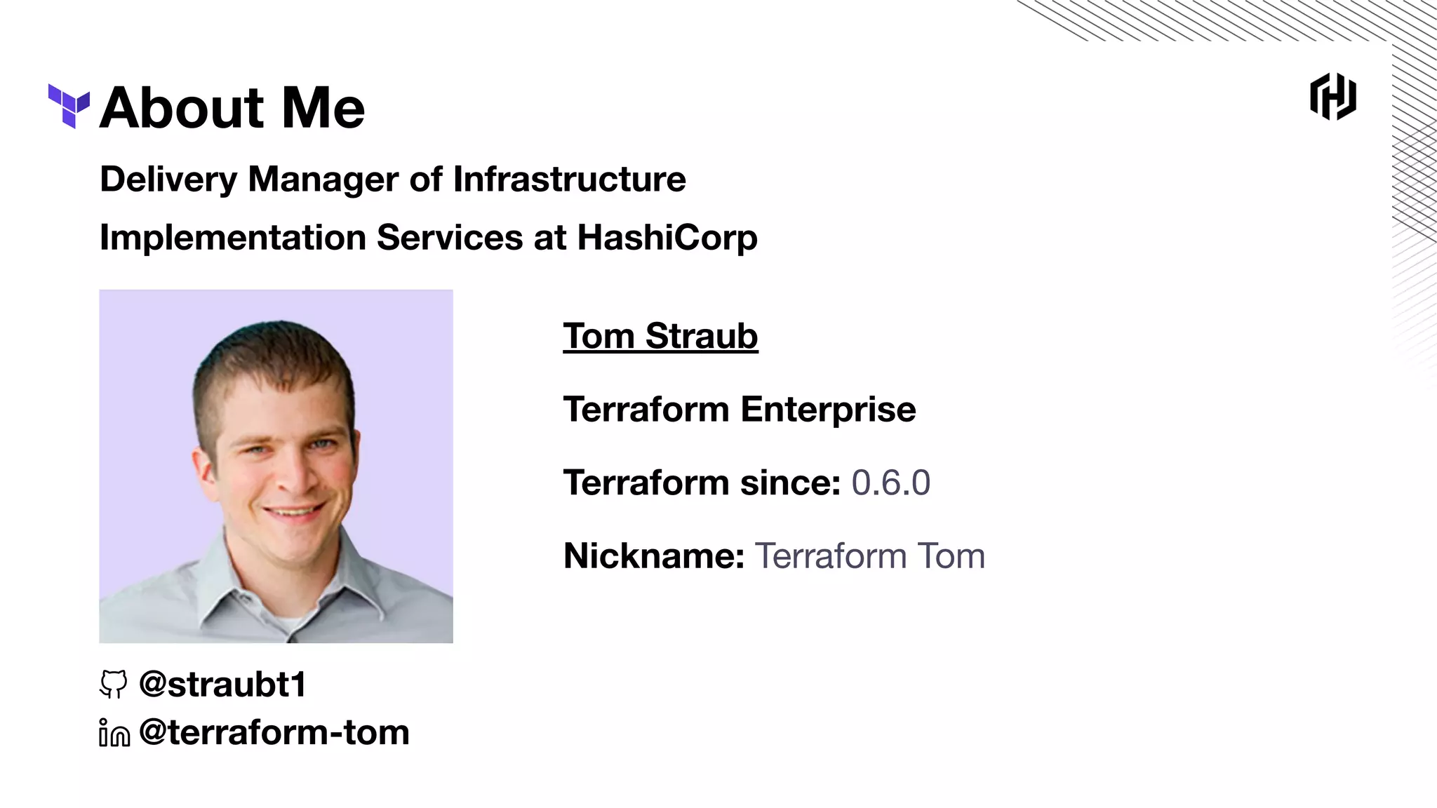 About Me
Delivery Manager of Infrastructure
Implementation Services at HashiCorp
Tom Straub
Terraform Enterprise
Terraform since: 0.6.0
Nickname: Terraform Tom
@straubt1
@terraform-tom
 