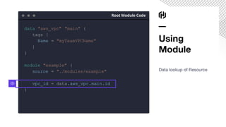 Using
Module
Data lookup of Resource
Root Module Code
data "aws_vpc" "main" {
tags {
Name = "myTeamVPCName"
}
}
module "example" {
source = "./modules/example"
vpc_id = data.aws_vpc.main.id
}
 