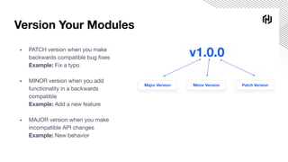 Version Your Modules
▪ PATCH version when you make
backwards compatible bug ﬁxes
Example: Fix a typo
▪ MINOR version when you add
functionality in a backwards
compatible
Example: Add a new feature
▪ MAJOR version when you make
incompatible API changes
Example: New behavior
v1.0.0
Major Version Minor Version Patch Version
 