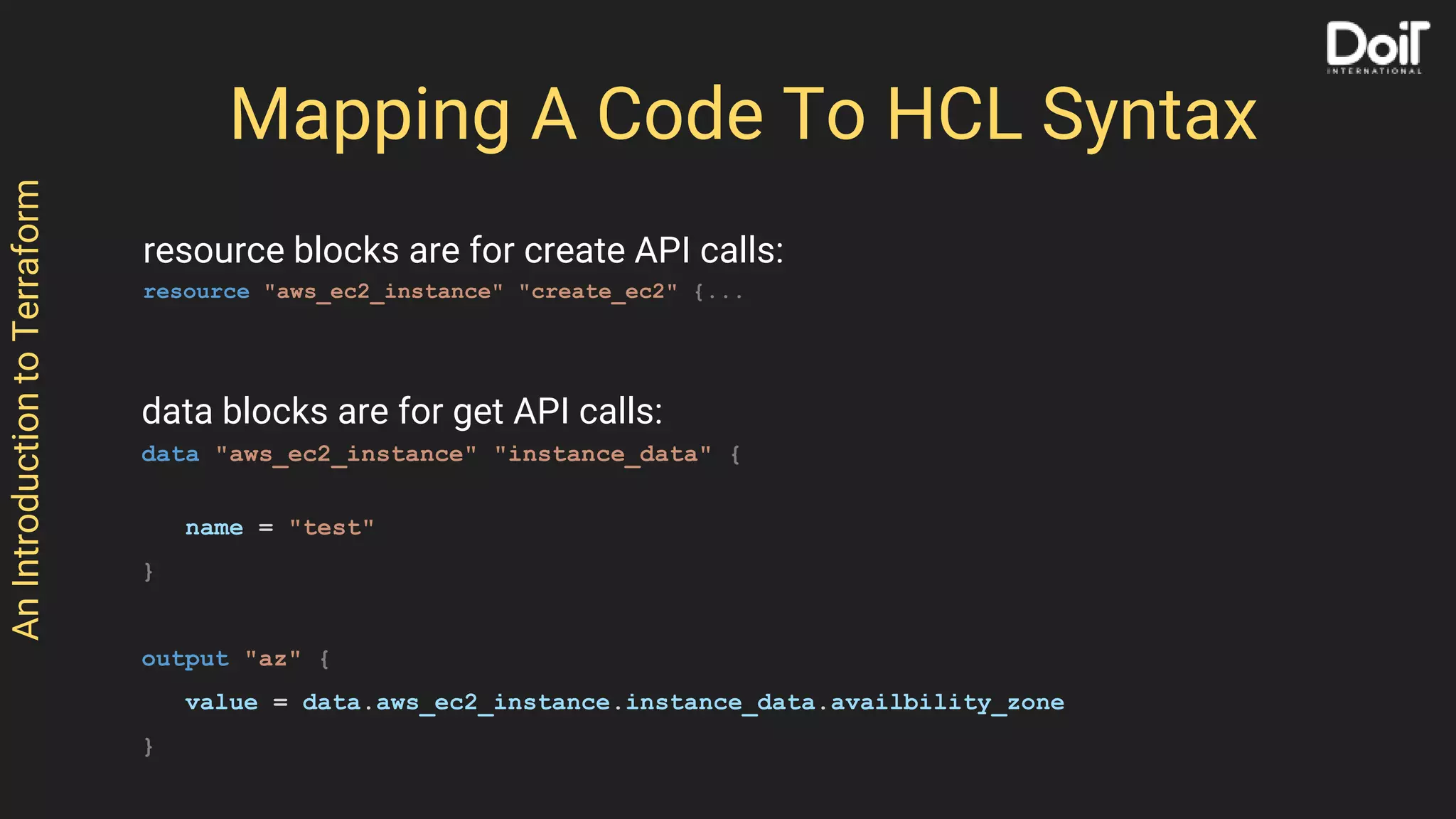 AnIntroductiontoTerraform
Mapping A Code To HCL Syntax
resource blocks are for create API calls:
resource "aws_ec2_instance" "create_ec2" {...
data blocks are for get API calls:
data "aws_ec2_instance" "instance_data" {
name = "test"
}
output "az" {
value = data.aws_ec2_instance.instance_data.availbility_zone
}
 