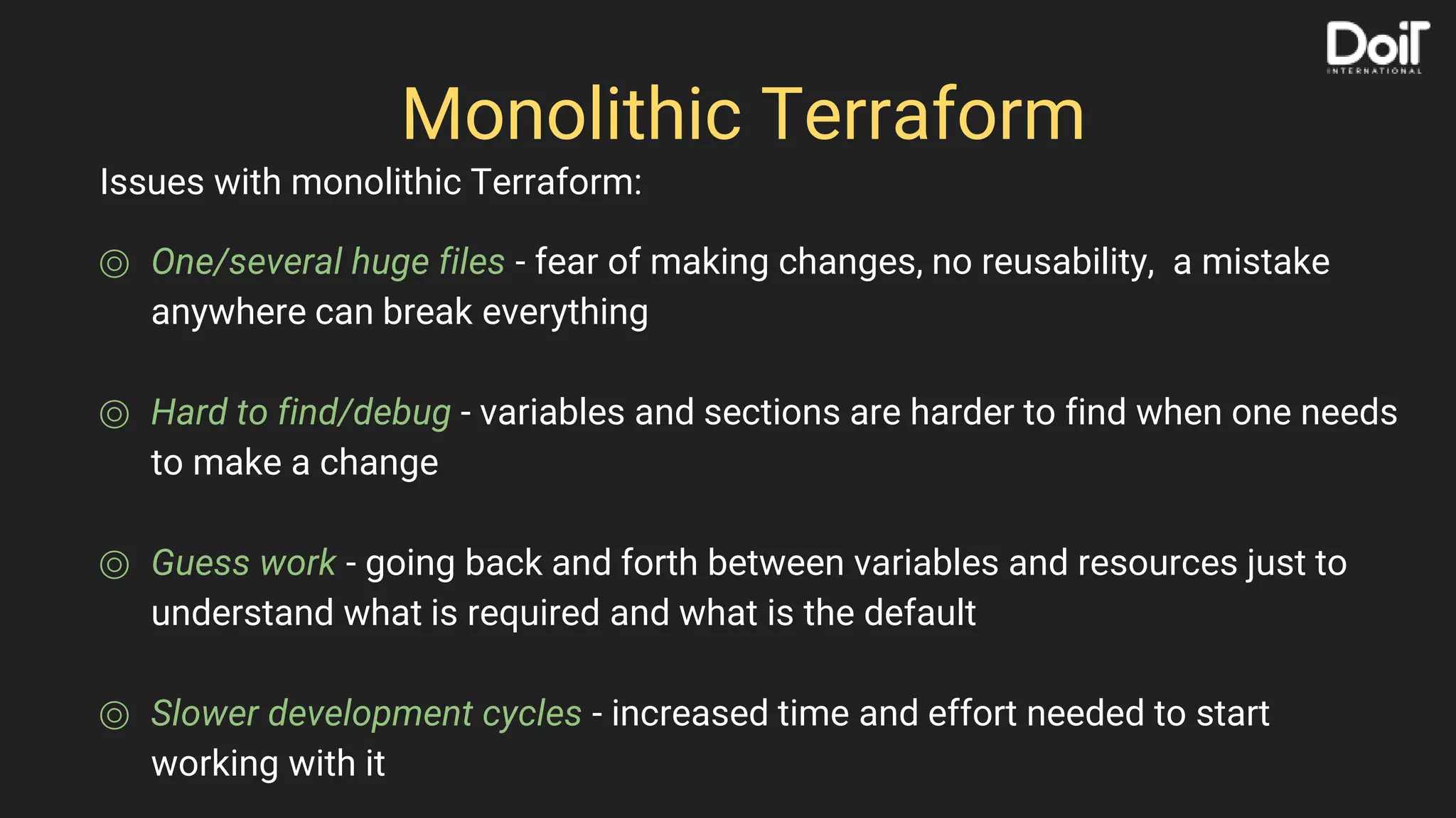 Monolithic Terraform
⌾ One/several huge files - fear of making changes, no reusability, a mistake
anywhere can break everything
⌾ Hard to find/debug - variables and sections are harder to find when one needs
to make a change
⌾ Guess work - going back and forth between variables and resources just to
understand what is required and what is the default
⌾ Slower development cycles - increased time and effort needed to start
working with it
Issues with monolithic Terraform:
 