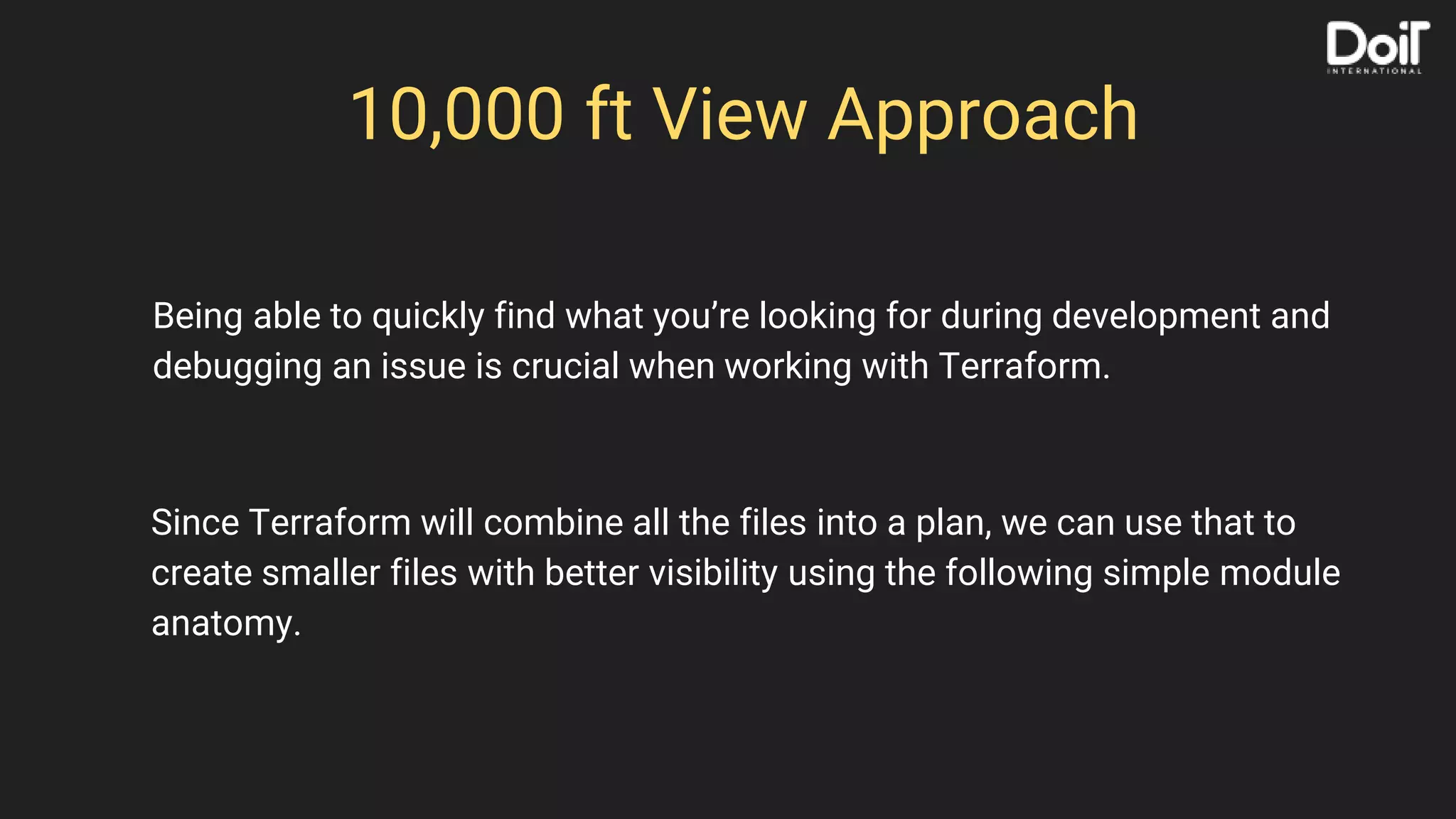 10,000 ft View Approach
Since Terraform will combine all the files into a plan, we can use that to
create smaller files with better visibility using the following simple module
anatomy.
Being able to quickly find what you’re looking for during development and
debugging an issue is crucial when working with Terraform.
 