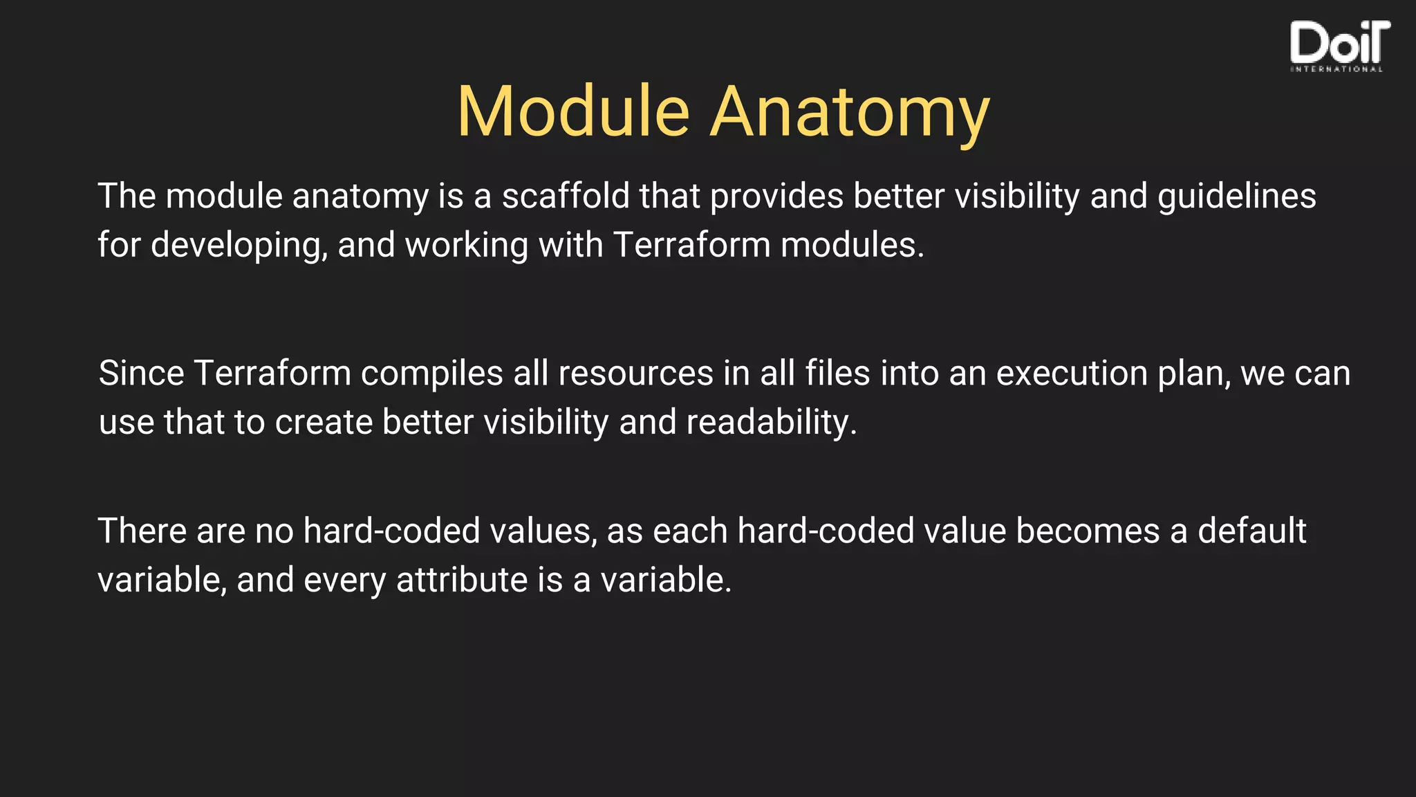 Module Anatomy
The module anatomy is a scaffold that provides better visibility and guidelines
for developing, and working with Terraform modules.
Since Terraform compiles all resources in all files into an execution plan, we can
use that to create better visibility and readability.
There are no hard-coded values, as each hard-coded value becomes a default
variable, and every attribute is a variable.
 