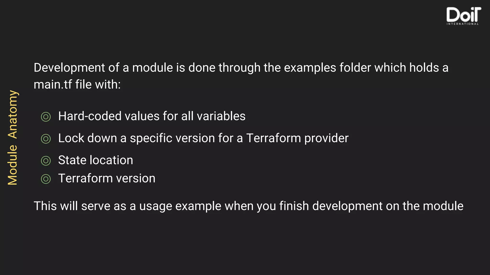 Development of a module is done through the examples folder which holds a
main.tf file with:
⌾ Hard-coded values for all variables
⌾ Lock down a specific version for a Terraform provider
⌾ State location
⌾ Terraform version
This will serve as a usage example when you finish development on the module
ModuleAnatomy
 