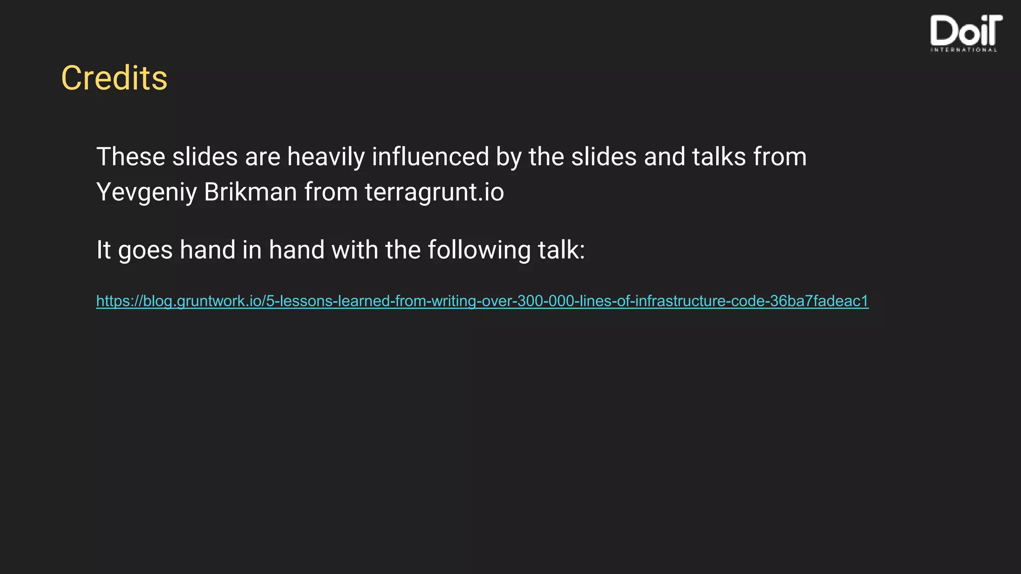 These slides are heavily influenced by the slides and talks from
Yevgeniy Brikman from terragrunt.io
It goes hand in hand with the following talk:
https://blog.gruntwork.io/5-lessons-learned-from-writing-over-300-000-lines-of-infrastructure-code-36ba7fadeac1
Credits
 