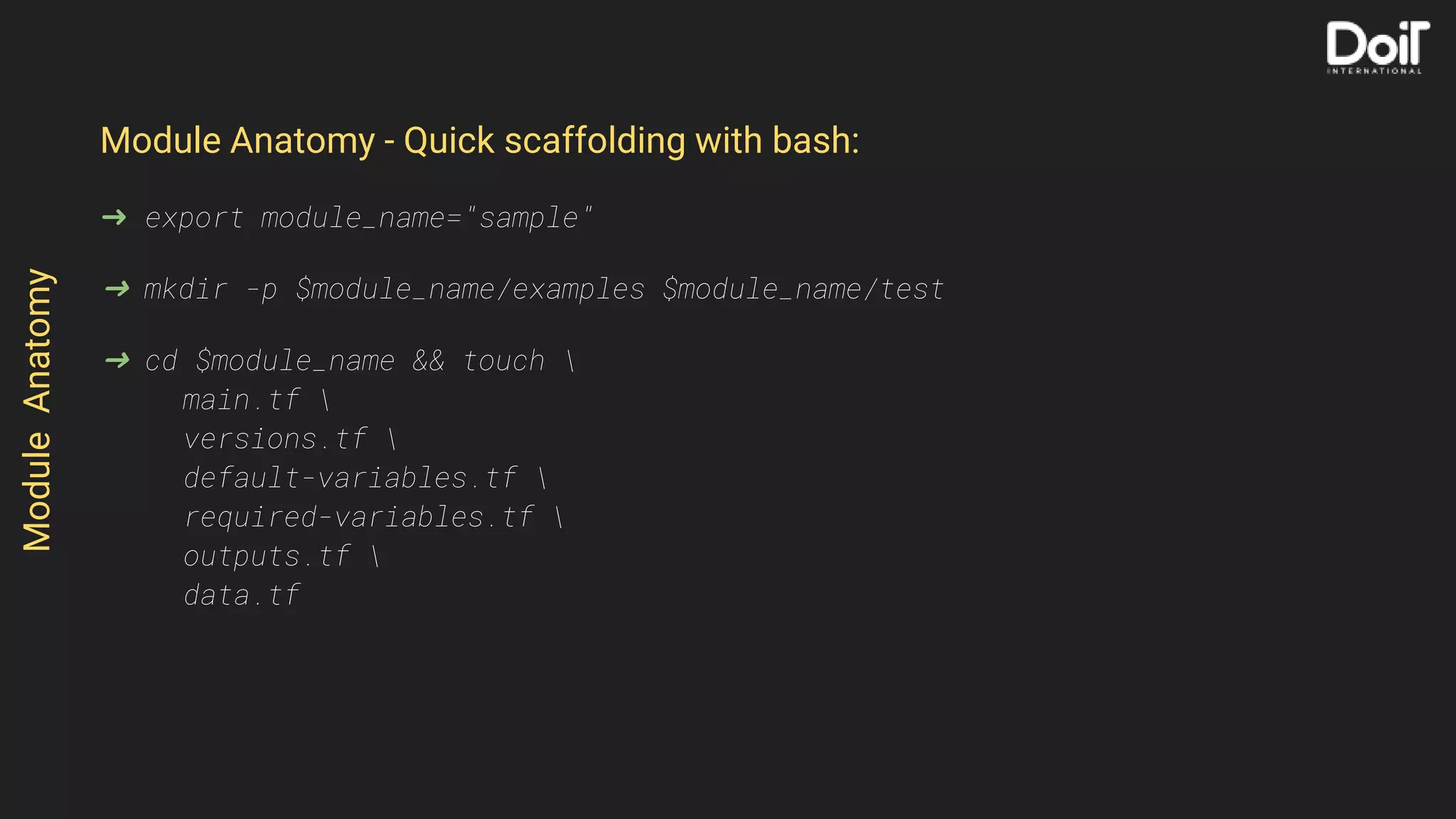 Module Anatomy - Quick scaffolding with bash:
➜ export module_name="sample"
➜ mkdir -p $module_name/examples $module_name/test
➜ cd $module_name && touch 
main.tf 
versions.tf 
default-variables.tf 
required-variables.tf 
outputs.tf 
data.tf
ModuleAnatomy
 