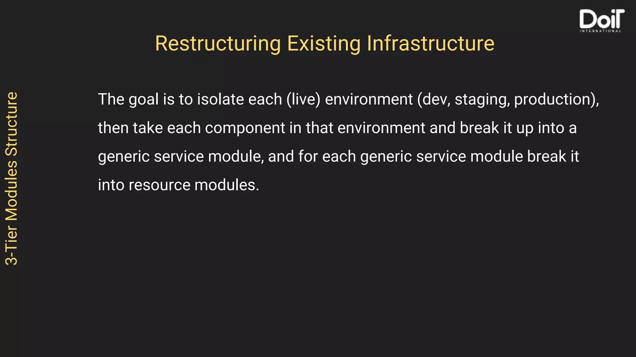 3-TierModulesStructure
The goal is to isolate each (live) environment (dev, staging, production),
then take each component in that environment and break it up into a
generic service module, and for each generic service module break it
into resource modules.
Restructuring Existing Infrastructure
 