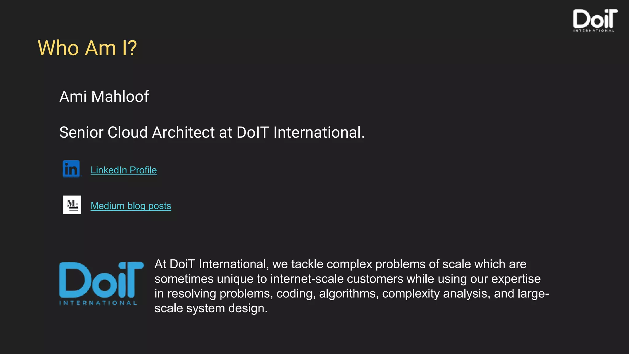 Ami Mahloof
Senior Cloud Architect at DoIT International.
LinkedIn Profile
Medium blog posts
Who Am I?
At DoiT International, we tackle complex problems of scale which are
sometimes unique to internet-scale customers while using our expertise
in resolving problems, coding, algorithms, complexity analysis, and large-
scale system design.
 