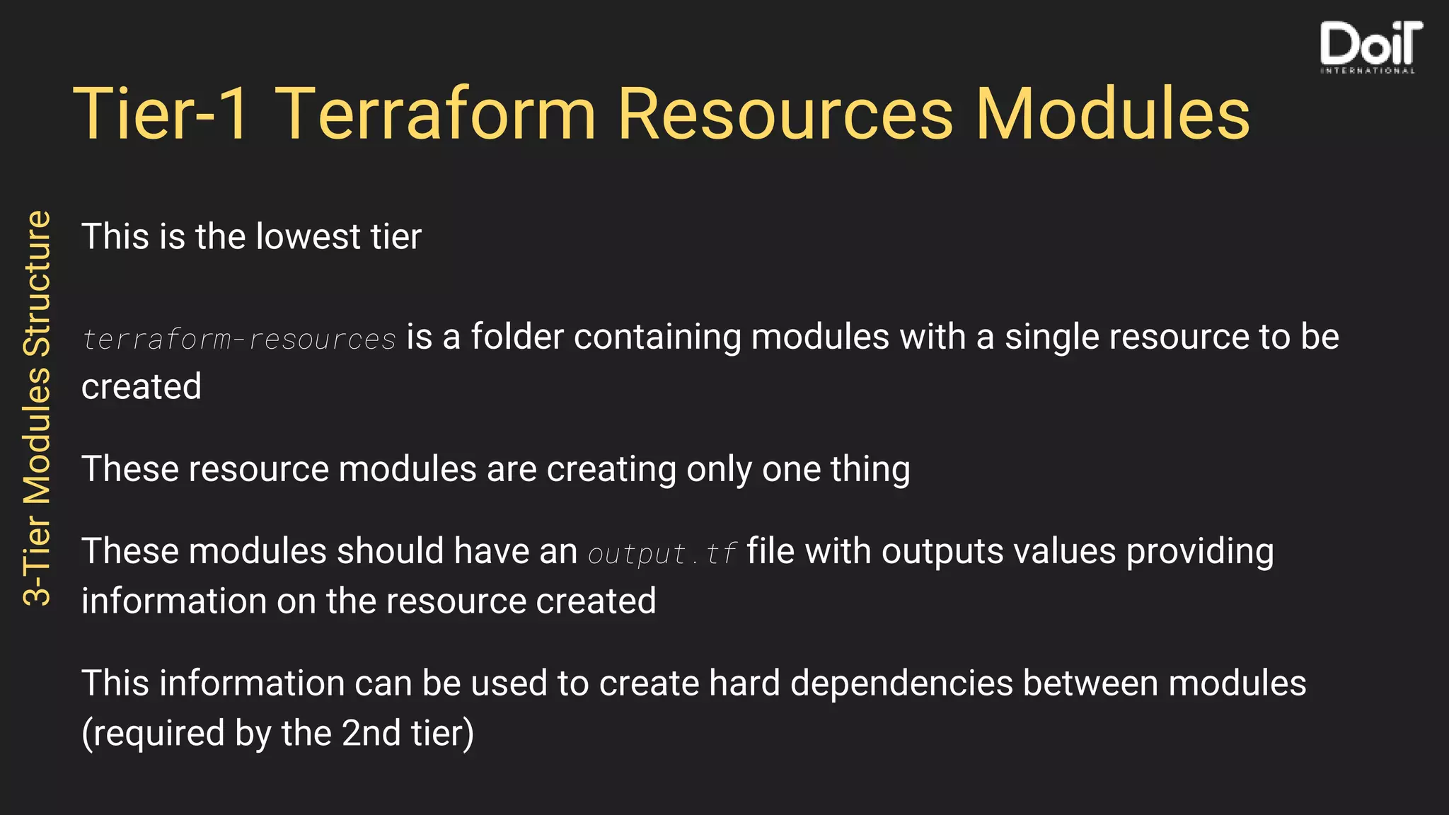 Tier-1 Terraform Resources Modules
This is the lowest tier
terraform-resources is a folder containing modules with a single resource to be
created
These resource modules are creating only one thing
These modules should have an output.tf file with outputs values providing
information on the resource created
This information can be used to create hard dependencies between modules
(required by the 2nd tier)
3-TierModulesStructure
 