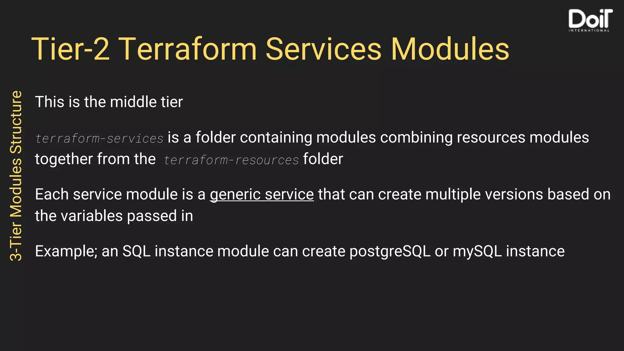 Tier-2 Terraform Services Modules
This is the middle tier
terraform-services is a folder containing modules combining resources modules
together from the terraform-resources folder
Each service module is a generic service that can create multiple versions based on
the variables passed in
Example; an SQL instance module can create postgreSQL or mySQL instance
3-TierModulesStructure
 