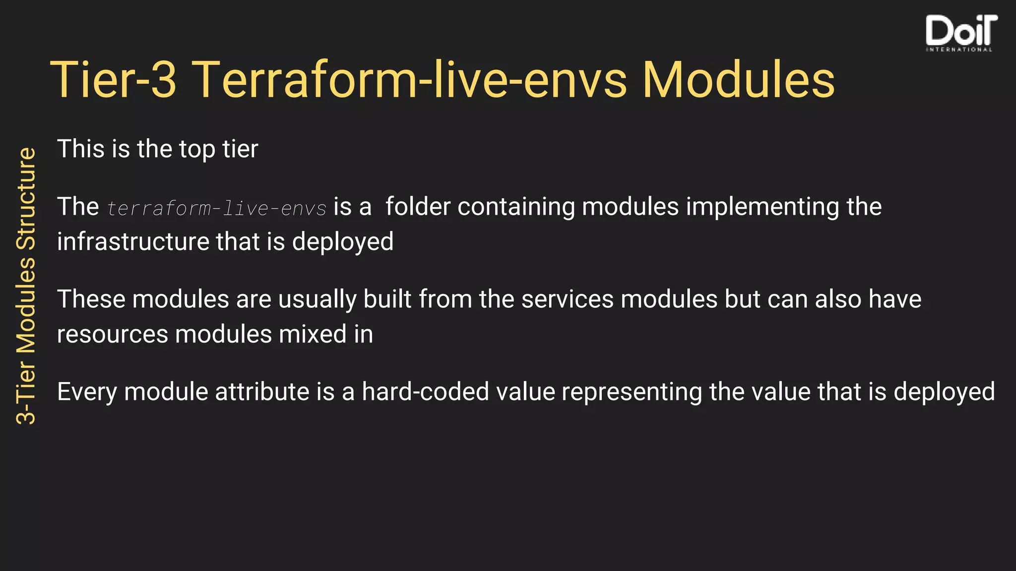 Tier-3 Terraform-live-envs Modules
This is the top tier
The terraform-live-envs is a folder containing modules implementing the
infrastructure that is deployed
These modules are usually built from the services modules but can also have
resources modules mixed in
Every module attribute is a hard-coded value representing the value that is deployed
3-TierModulesStructure
 