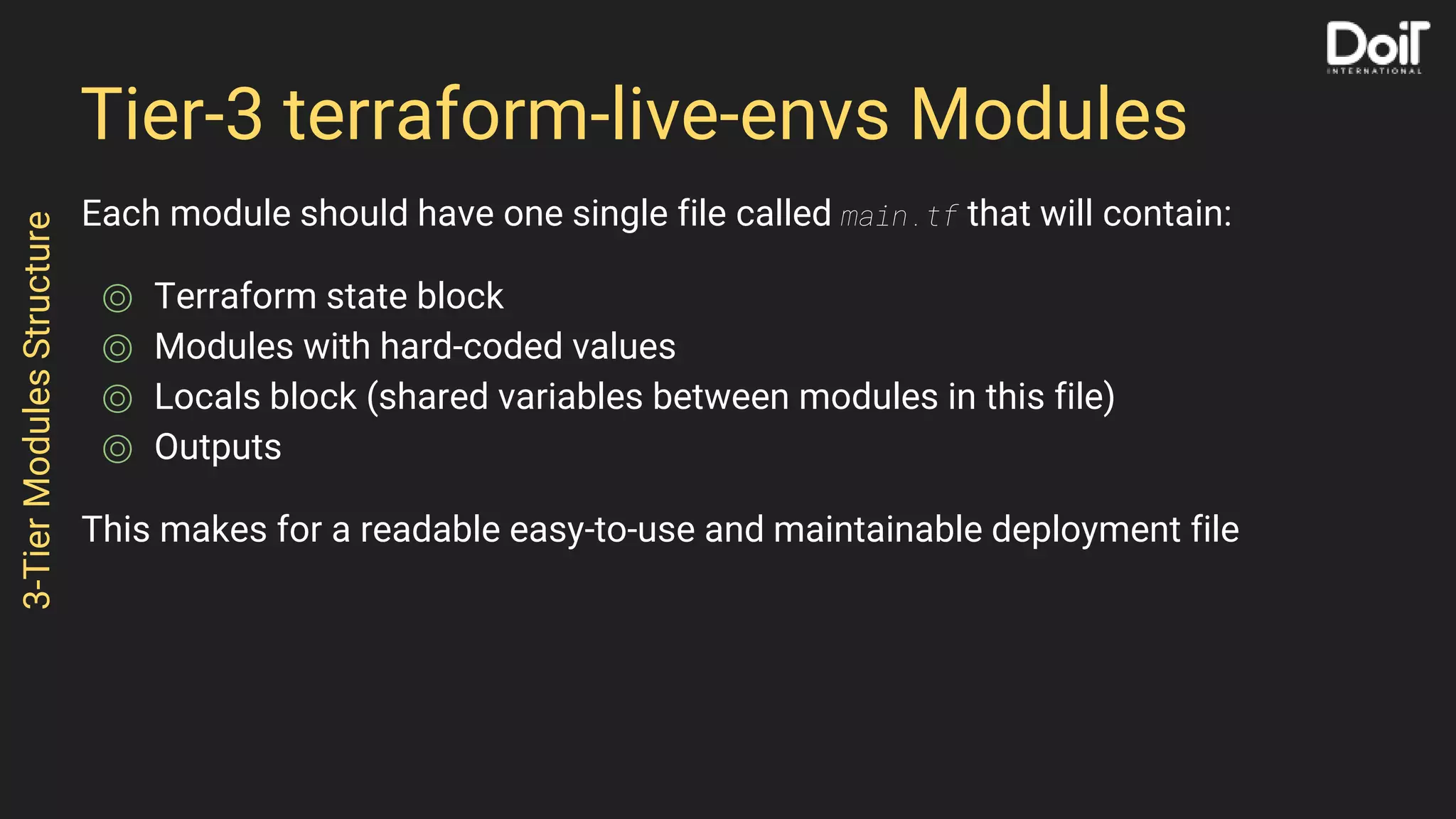 Tier-3 terraform-live-envs Modules
Each module should have one single file called main.tf that will contain:
⌾ Terraform state block
⌾ Modules with hard-coded values
⌾ Locals block (shared variables between modules in this file)
⌾ Outputs
This makes for a readable easy-to-use and maintainable deployment file
3-TierModulesStructure
 