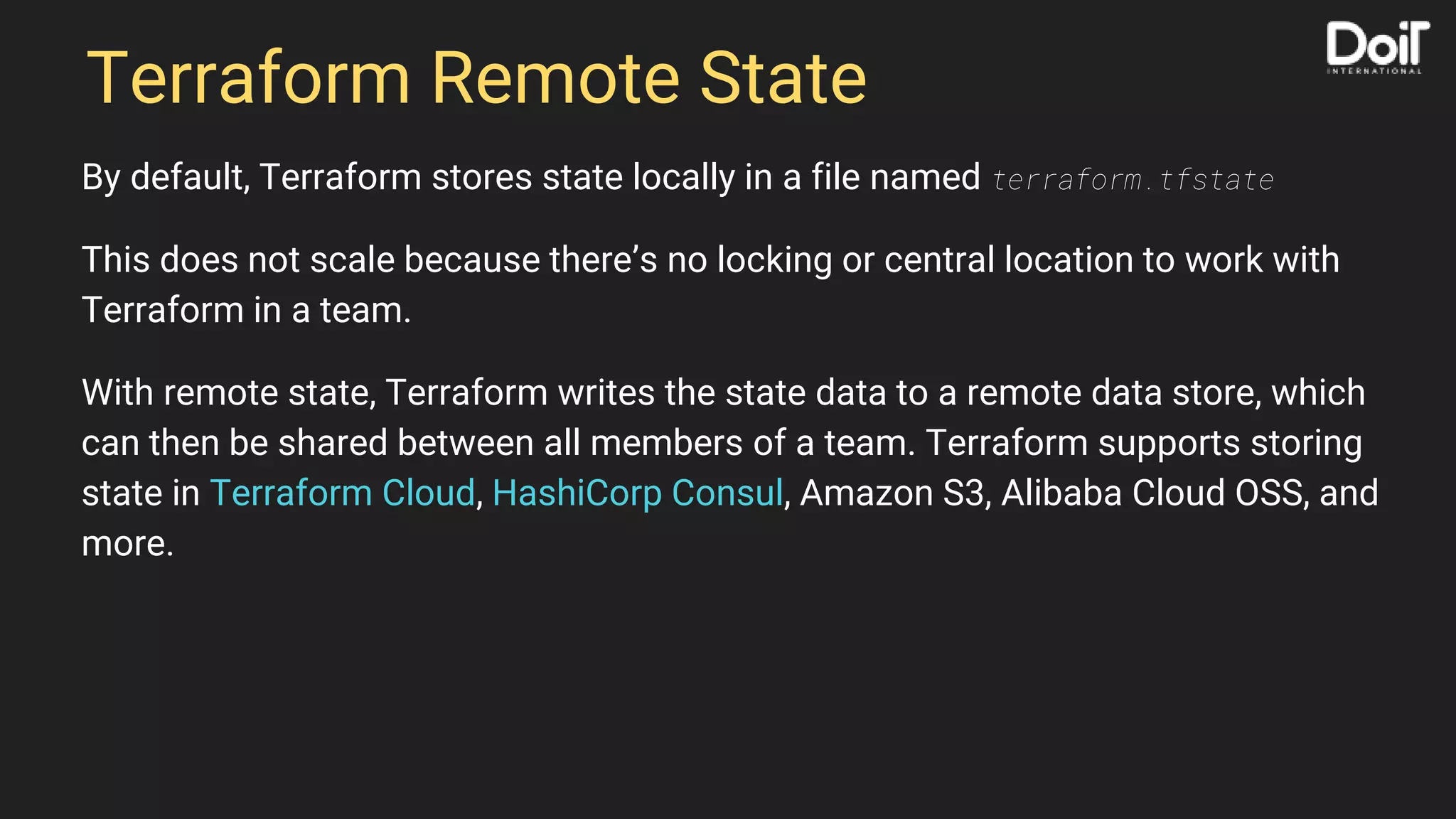 Terraform Remote State
By default, Terraform stores state locally in a file named terraform.tfstate
This does not scale because there’s no locking or central location to work with
Terraform in a team.
With remote state, Terraform writes the state data to a remote data store, which
can then be shared between all members of a team. Terraform supports storing
state in Terraform Cloud, HashiCorp Consul, Amazon S3, Alibaba Cloud OSS, and
more.
 
