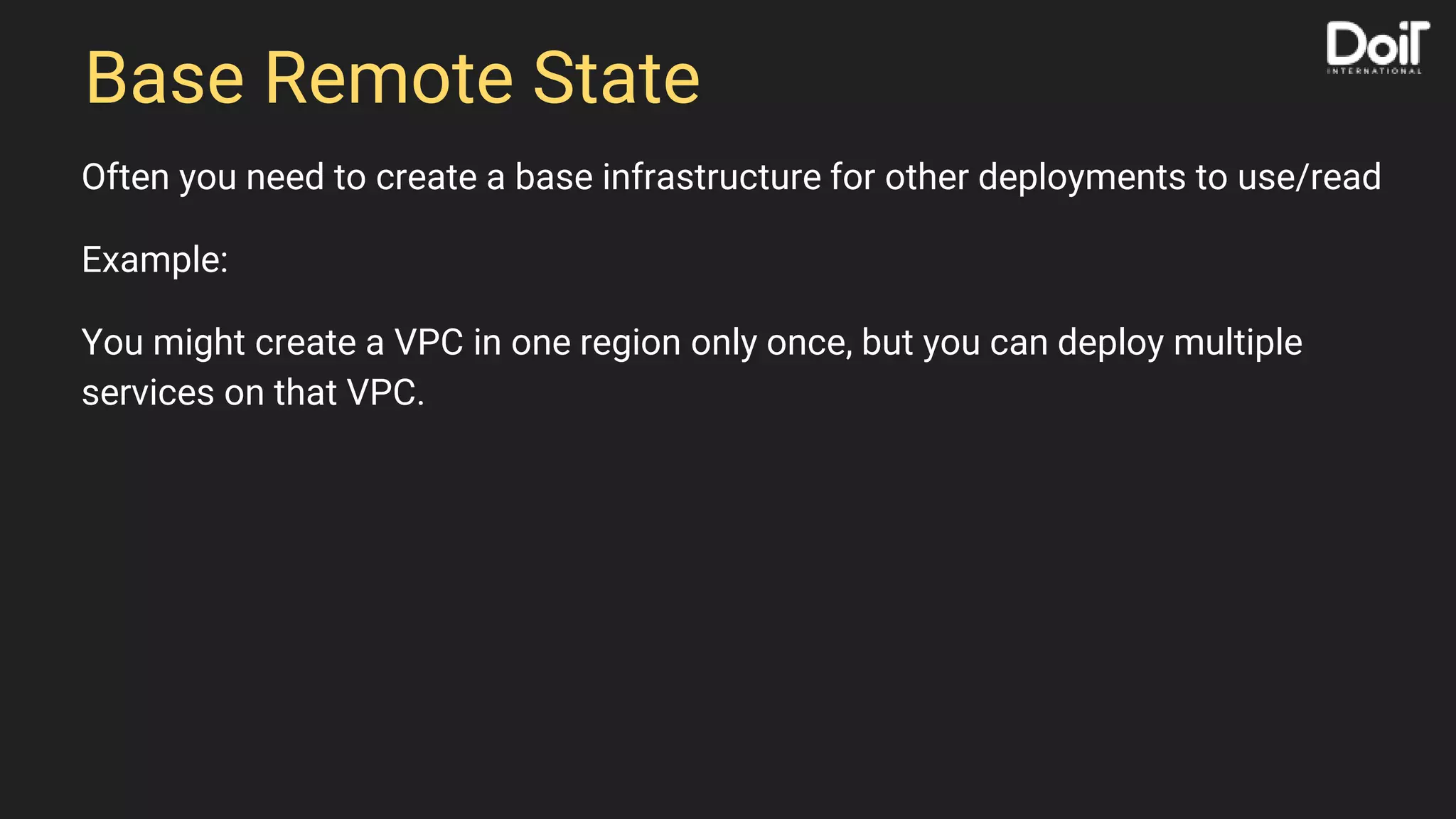 Base Remote State
Often you need to create a base infrastructure for other deployments to use/read
Example:
You might create a VPC in one region only once, but you can deploy multiple
services on that VPC.
 