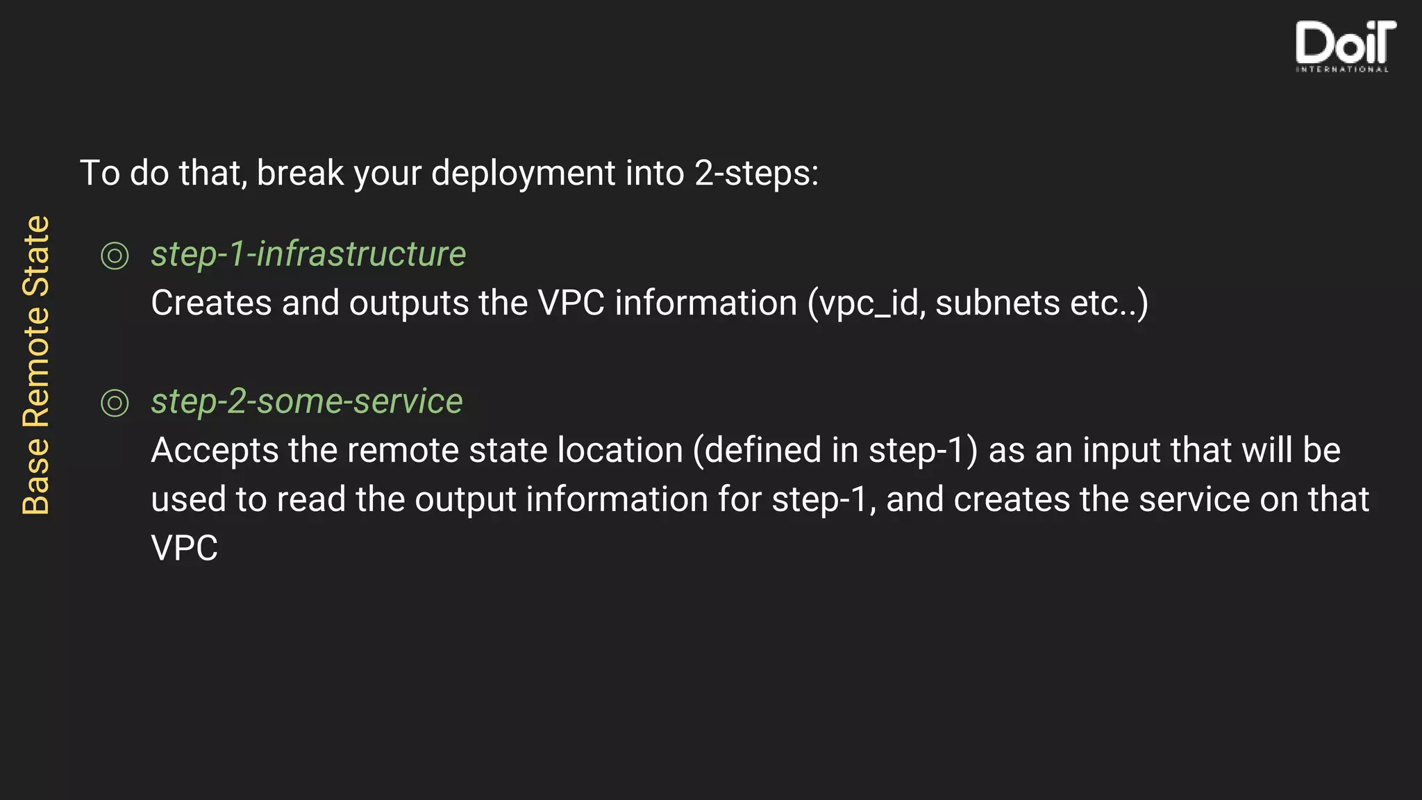 To do that, break your deployment into 2-steps:
⌾ step-1-infrastructure
Creates and outputs the VPC information (vpc_id, subnets etc..)
⌾ step-2-some-service
Accepts the remote state location (defined in step-1) as an input that will be
used to read the output information for step-1, and creates the service on that
VPC
BaseRemoteState
 