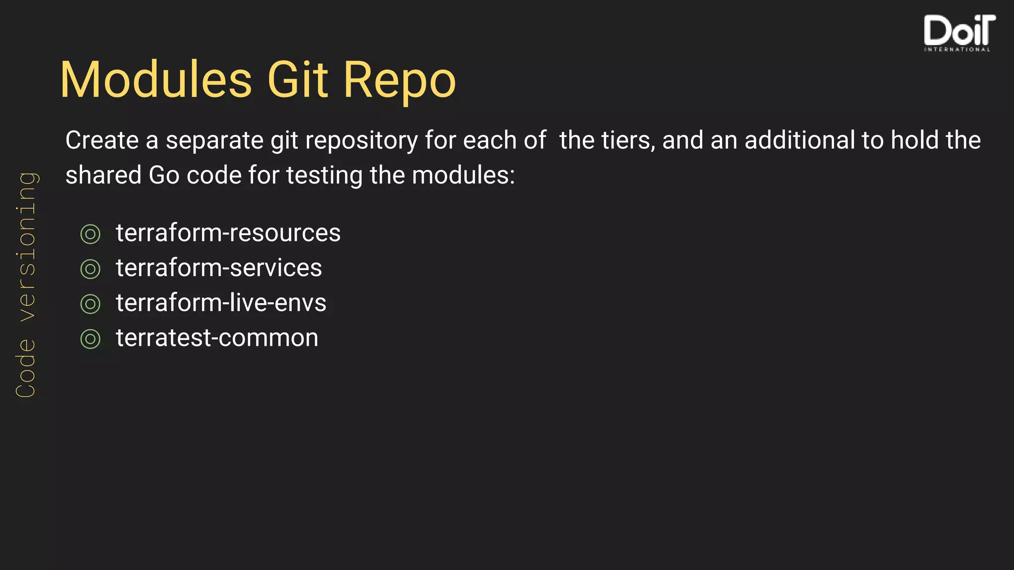 Modules Git Repo
Create a separate git repository for each of the tiers, and an additional to hold the
shared Go code for testing the modules:
⌾ terraform-resources
⌾ terraform-services
⌾ terraform-live-envs
⌾ terratest-common
Codeversioning
 
