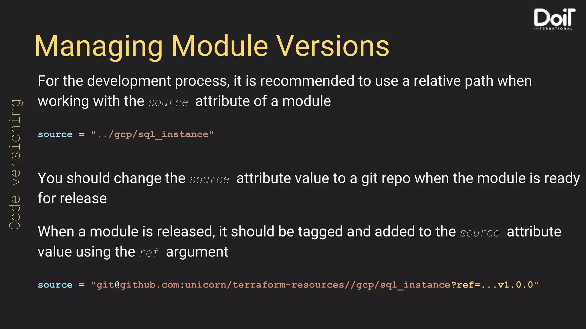 Managing Module Versions
For the development process, it is recommended to use a relative path when
working with the source attribute of a module
source = "../gcp/sql_instance"
You should change the source attribute value to a git repo when the module is ready
for release
When a module is released, it should be tagged and added to the source attribute
value using the ref argument
source = "git@github.com:unicorn/terraform-resources//gcp/sql_instance?ref=...v1.0.0"
Codeversioning
 