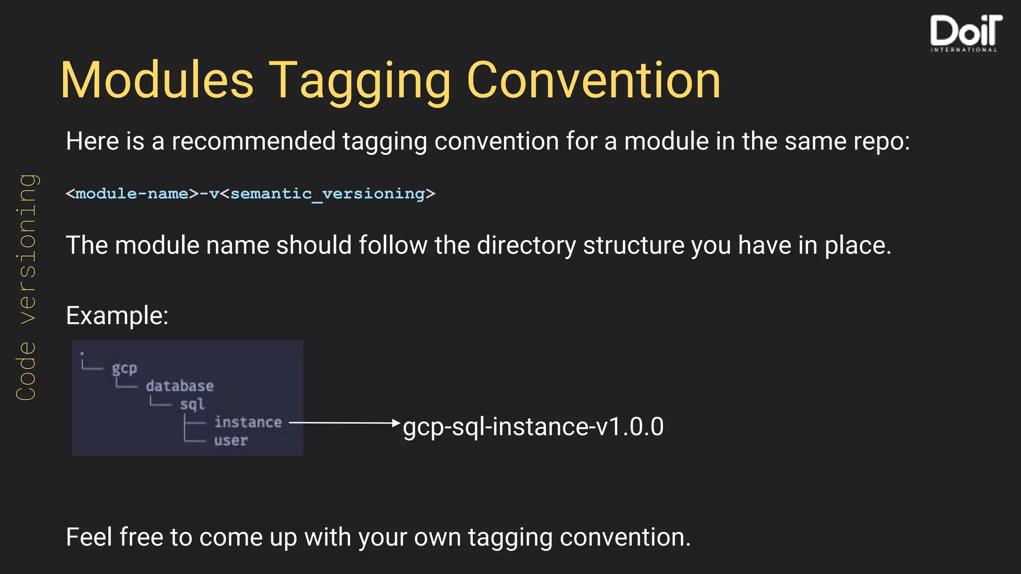 Modules Tagging Convention
Here is a recommended tagging convention for a module in the same repo:
<module-name>-v<semantic_versioning>
The module name should follow the directory structure you have in place.
Example:
Feel free to come up with your own tagging convention.
Codeversioning
gcp-sql-instance-v1.0.0
 