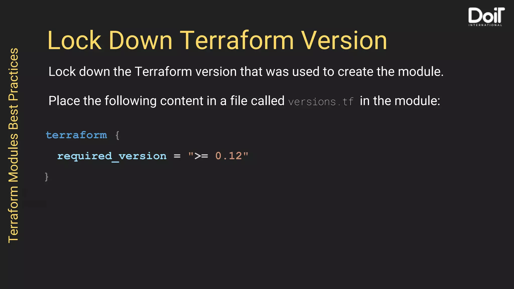 Lock Down Terraform Version
Lock down the Terraform version that was used to create the module.
Place the following content in a file called versions.tf in the module:
terraform {
required_version = ">= 0.12"
}
TerraformModulesBestPractices
 