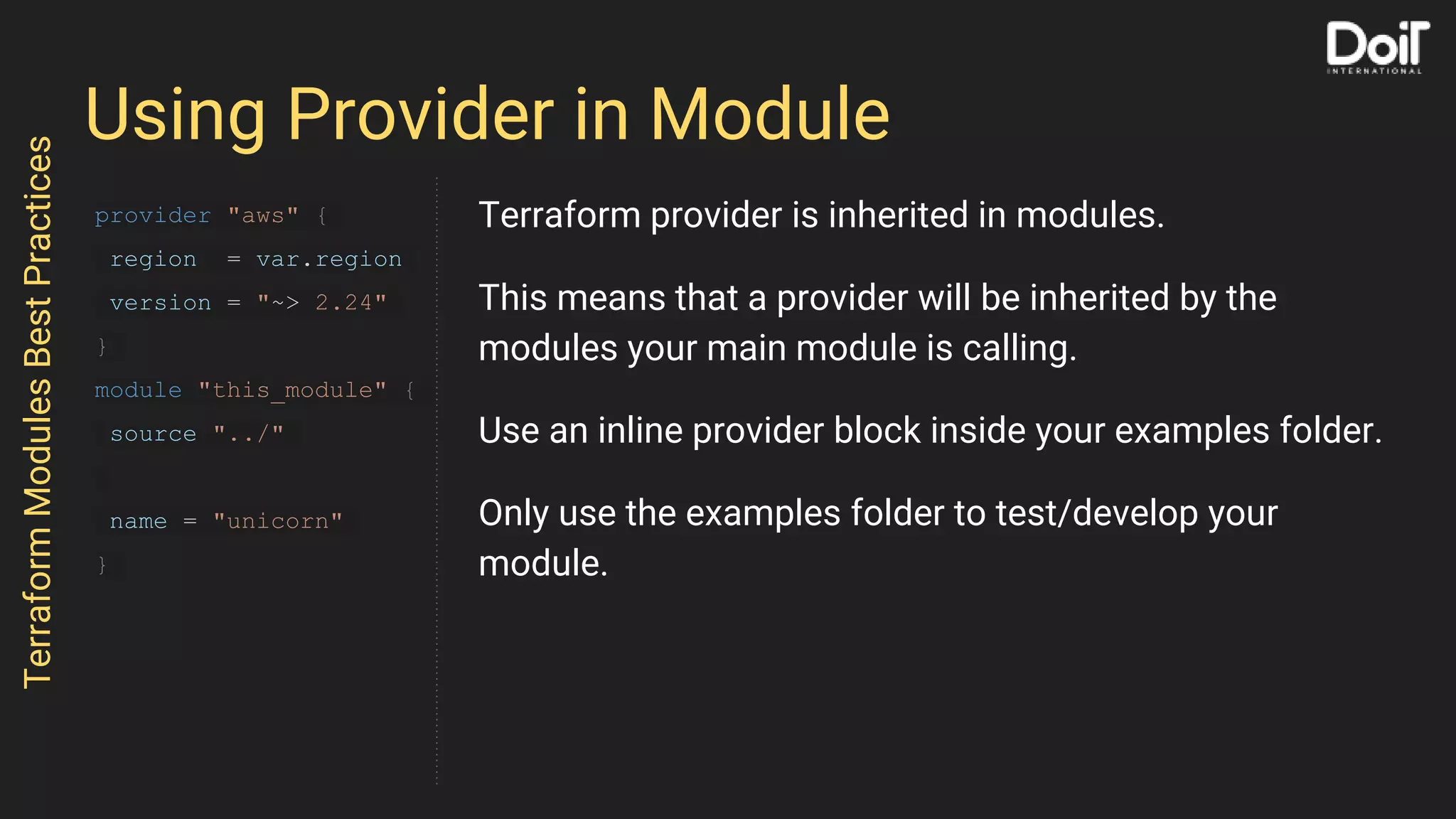 Using Provider in Module
TerraformModulesBestPractices
provider "aws" {
region = var.region
version = "~> 2.24"
}
module "this_module" {
source "../"
name = "unicorn"
}
Terraform provider is inherited in modules.
This means that a provider will be inherited by the
modules your main module is calling.
Use an inline provider block inside your examples folder.
Only use the examples folder to test/develop your
module.
 