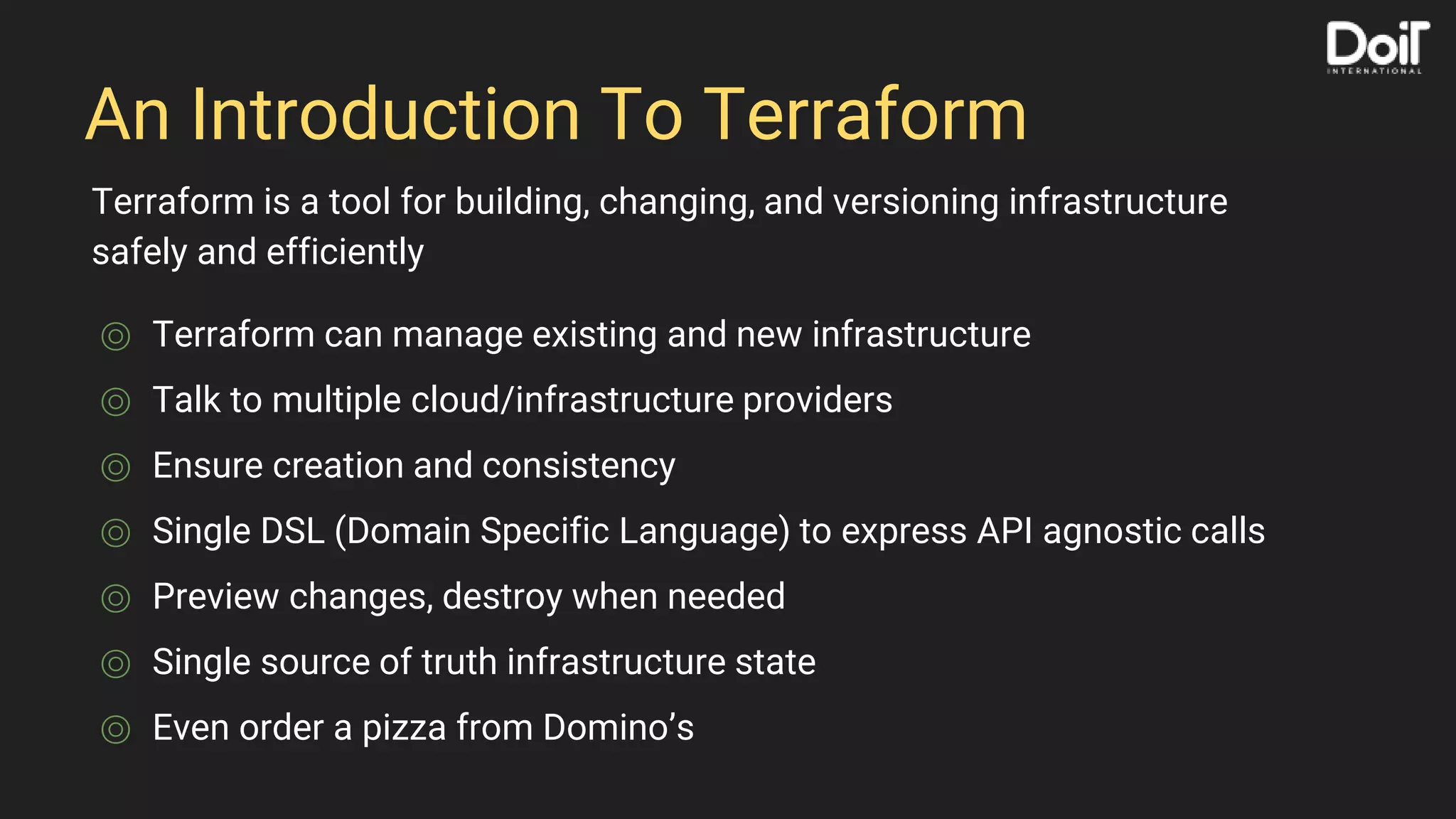An Introduction To Terraform
⌾ Terraform can manage existing and new infrastructure
⌾ Talk to multiple cloud/infrastructure providers
⌾ Ensure creation and consistency
⌾ Single DSL (Domain Specific Language) to express API agnostic calls
⌾ Preview changes, destroy when needed
⌾ Single source of truth infrastructure state
⌾ Even order a pizza from Domino’s
Terraform is a tool for building, changing, and versioning infrastructure
safely and efficiently
 