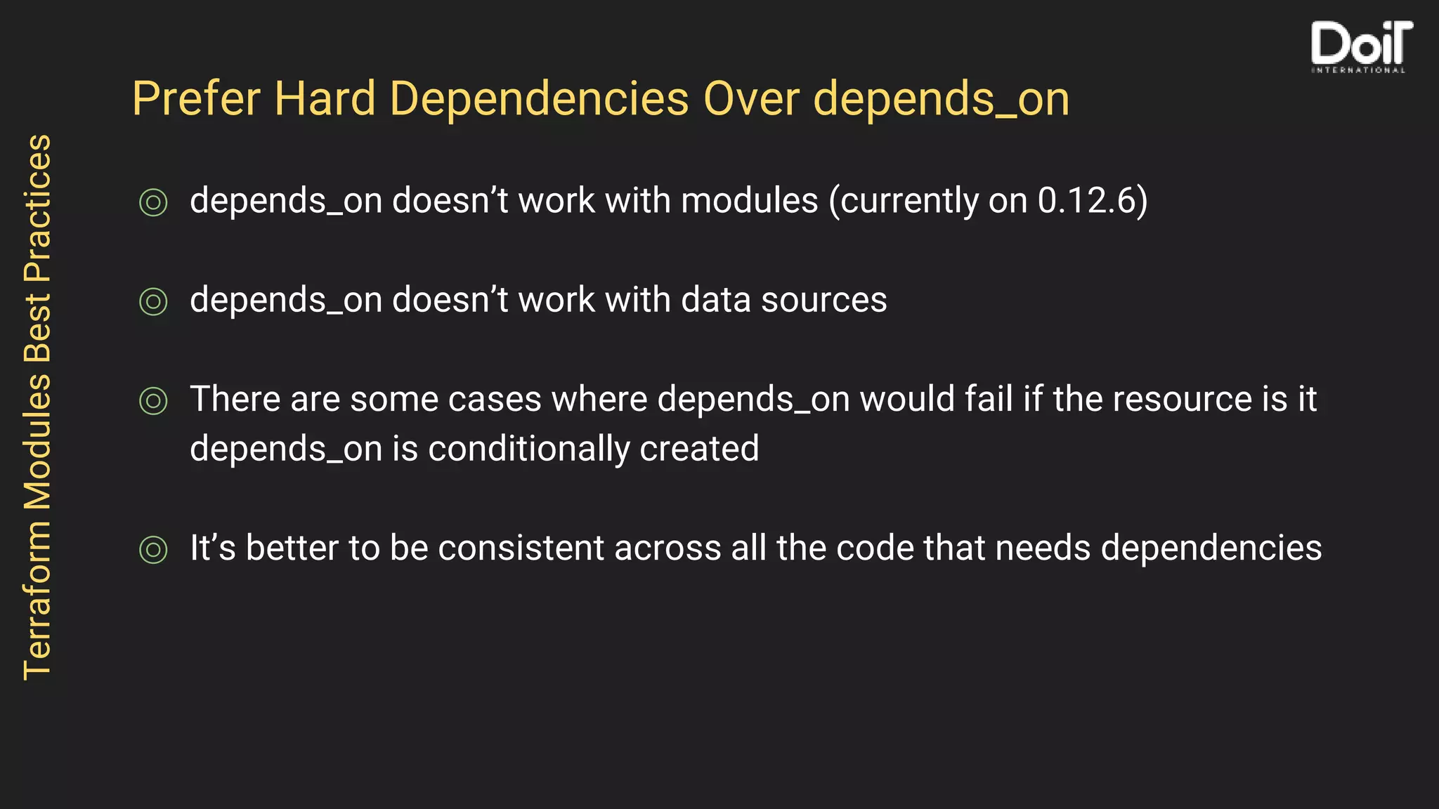 Prefer Hard Dependencies Over depends_on
⌾ depends_on doesn’t work with modules (currently on 0.12.6)
⌾ depends_on doesn’t work with data sources
⌾ There are some cases where depends_on would fail if the resource is it
depends_on is conditionally created
⌾ It’s better to be consistent across all the code that needs dependencies
TerraformModulesBestPractices
 
