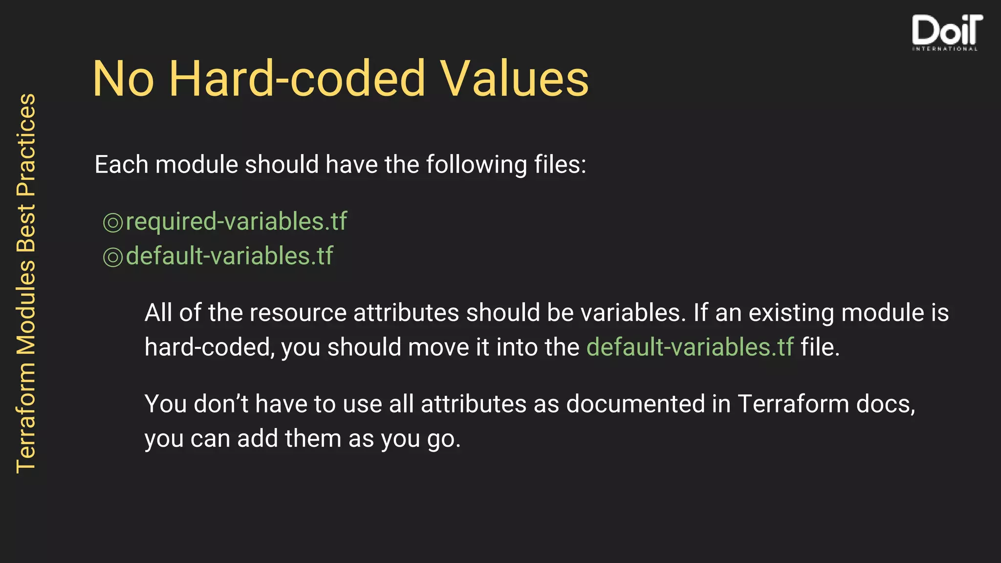 No Hard-coded Values
Each module should have the following files:
⌾required-variables.tf
⌾default-variables.tf
All of the resource attributes should be variables. If an existing module is
hard-coded, you should move it into the default-variables.tf file.
You don’t have to use all attributes as documented in Terraform docs,
you can add them as you go.
TerraformModulesBestPractices
 
