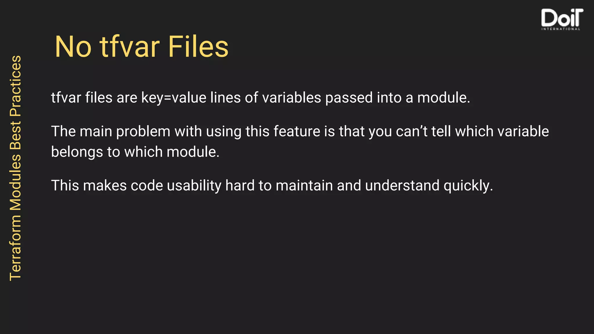 No tfvar Files
tfvar files are key=value lines of variables passed into a module.
The main problem with using this feature is that you can’t tell which variable
belongs to which module.
This makes code usability hard to maintain and understand quickly.
TerraformModulesBestPractices
 