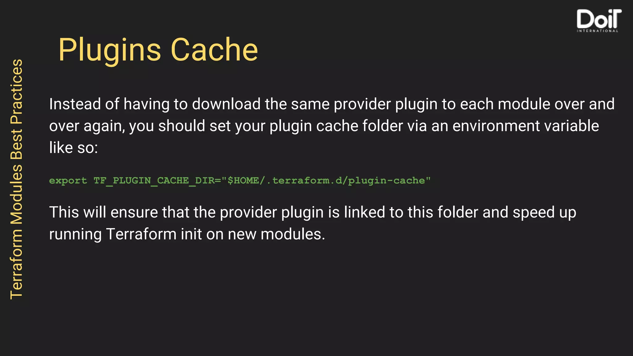 Plugins Cache
Instead of having to download the same provider plugin to each module over and
over again, you should set your plugin cache folder via an environment variable
like so:
export TF_PLUGIN_CACHE_DIR="$HOME/.terraform.d/plugin-cache"
This will ensure that the provider plugin is linked to this folder and speed up
running Terraform init on new modules.
TerraformModulesBestPractices
 