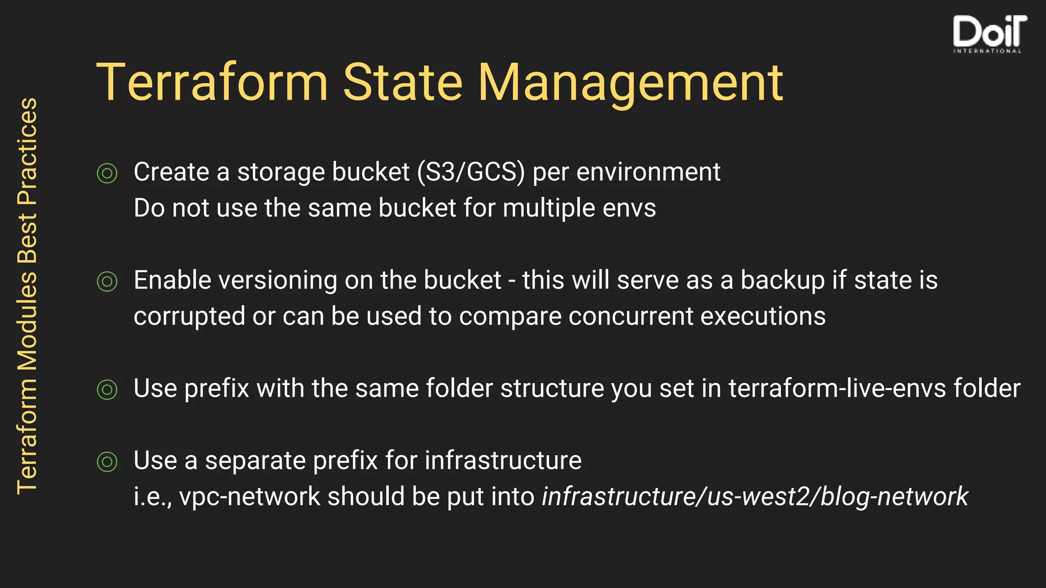 Terraform State Management
⌾ Create a storage bucket (S3/GCS) per environment
Do not use the same bucket for multiple envs
⌾ Enable versioning on the bucket - this will serve as a backup if state is
corrupted or can be used to compare concurrent executions
⌾ Use prefix with the same folder structure you set in terraform-live-envs folder
⌾ Use a separate prefix for infrastructure
i.e., vpc-network should be put into infrastructure/us-west2/blog-network
TerraformModulesBestPractices
 