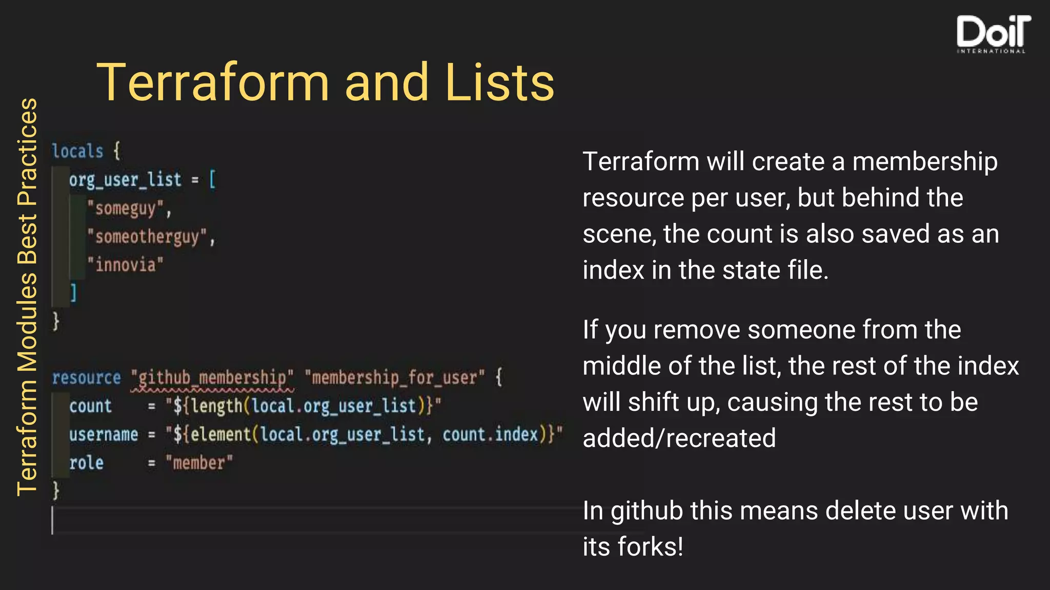 Terraform and Lists
Terraform will create a membership
resource per user, but behind the
scene, the count is also saved as an
index in the state file.
If you remove someone from the
middle of the list, the rest of the index
will shift up, causing the rest to be
added/recreated
In github this means delete user with
its forks!
TerraformModulesBestPractices
 