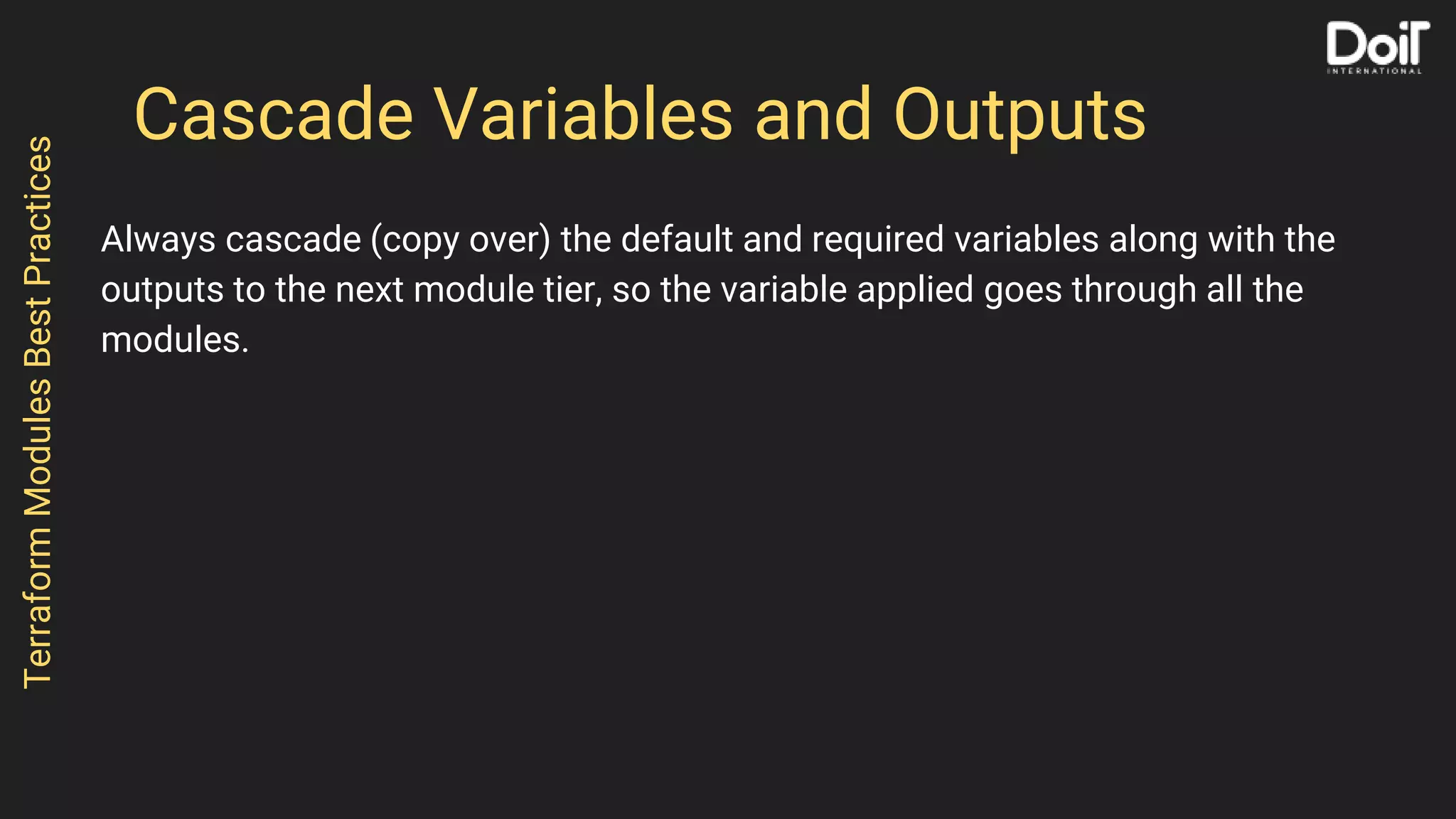 Cascade Variables and Outputs
Always cascade (copy over) the default and required variables along with the
outputs to the next module tier, so the variable applied goes through all the
modules.
TerraformModulesBestPractices
 