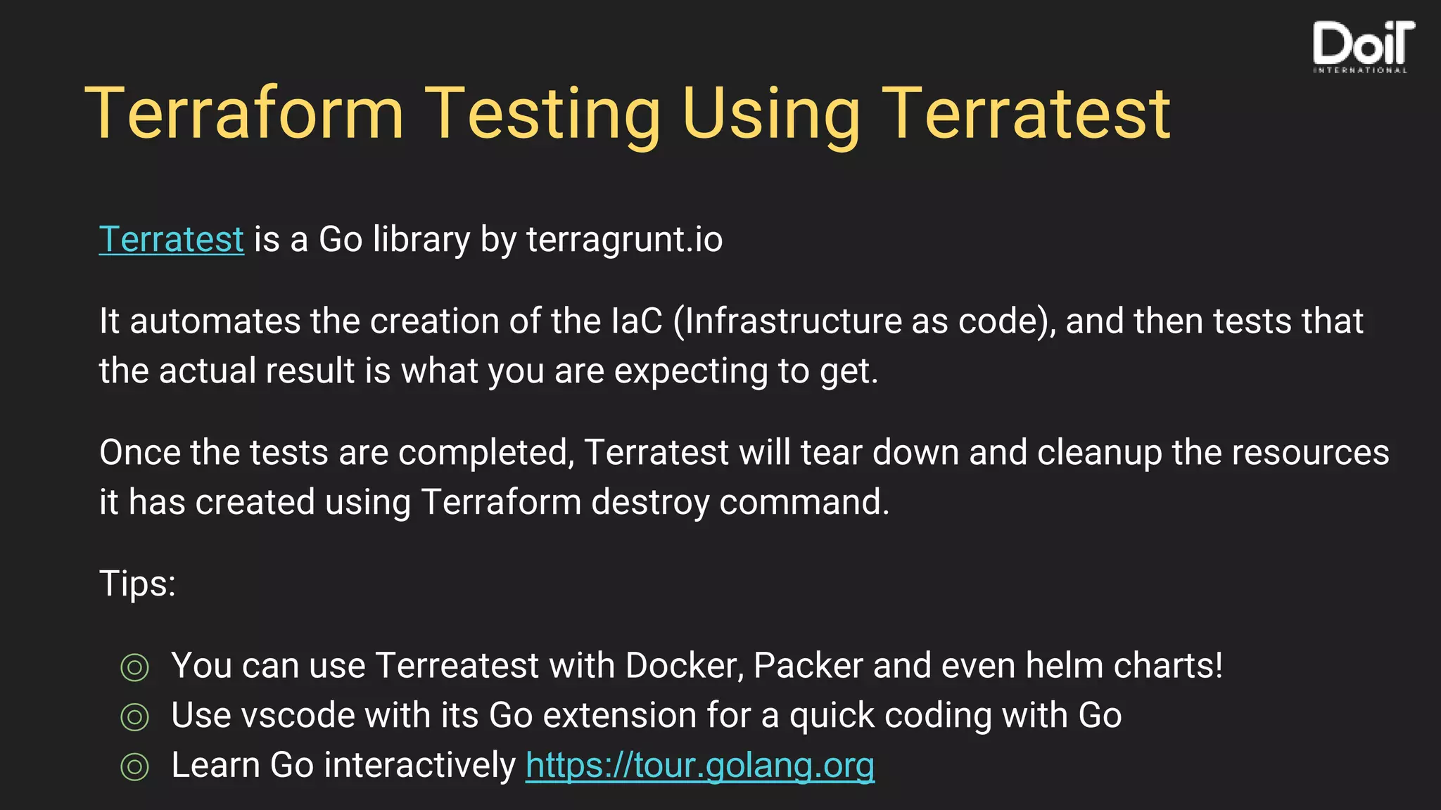 Terraform Testing Using Terratest
Terratest is a Go library by terragrunt.io
It automates the creation of the IaC (Infrastructure as code), and then tests that
the actual result is what you are expecting to get.
Once the tests are completed, Terratest will tear down and cleanup the resources
it has created using Terraform destroy command.
Tips:
⌾ You can use Terreatest with Docker, Packer and even helm charts!
⌾ Use vscode with its Go extension for a quick coding with Go
⌾ Learn Go interactively https://tour.golang.org
 