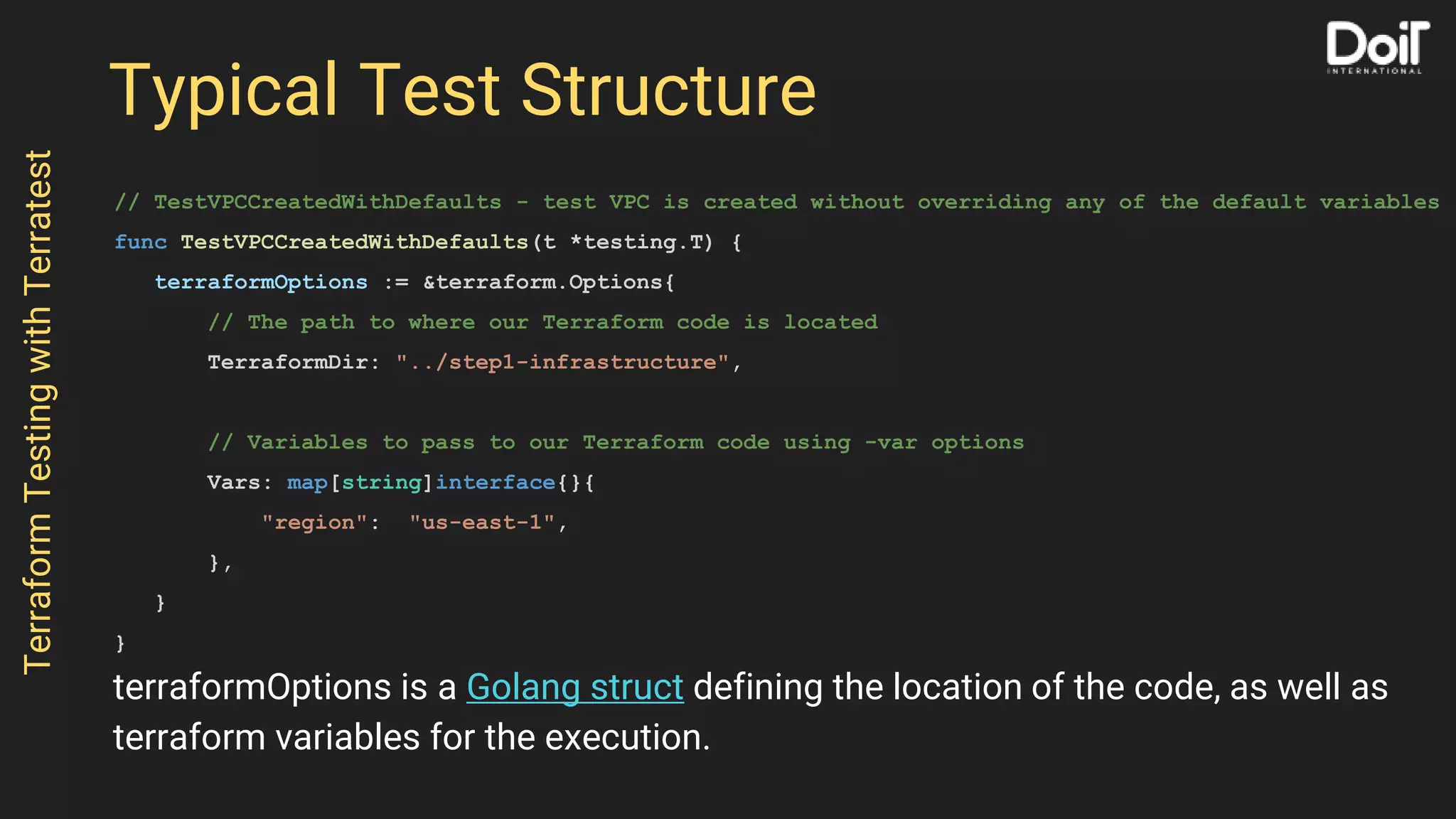 Typical Test Structure
// TestVPCCreatedWithDefaults - test VPC is created without overriding any of the default variables
func TestVPCCreatedWithDefaults(t *testing.T) {
terraformOptions := &terraform.Options{
// The path to where our Terraform code is located
TerraformDir: "../step1-infrastructure",
// Variables to pass to our Terraform code using -var options
Vars: map[string]interface{}{
"region": "us-east-1",
},
}
}
TerraformTestingwithTerratest
terraformOptions is a Golang struct defining the location of the code, as well as
terraform variables for the execution.
 