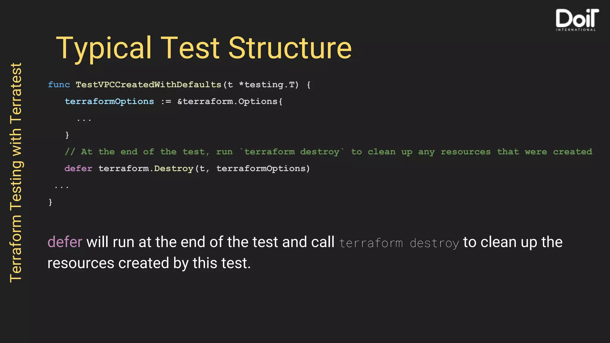 Typical Test Structure
func TestVPCCreatedWithDefaults(t *testing.T) {
terraformOptions := &terraform.Options{
...
}
// At the end of the test, run `terraform destroy` to clean up any resources that were created
defer terraform.Destroy(t, terraformOptions)
...
}
TerraformTestingwithTerratest
defer will run at the end of the test and call terraform destroy to clean up the
resources created by this test.
 