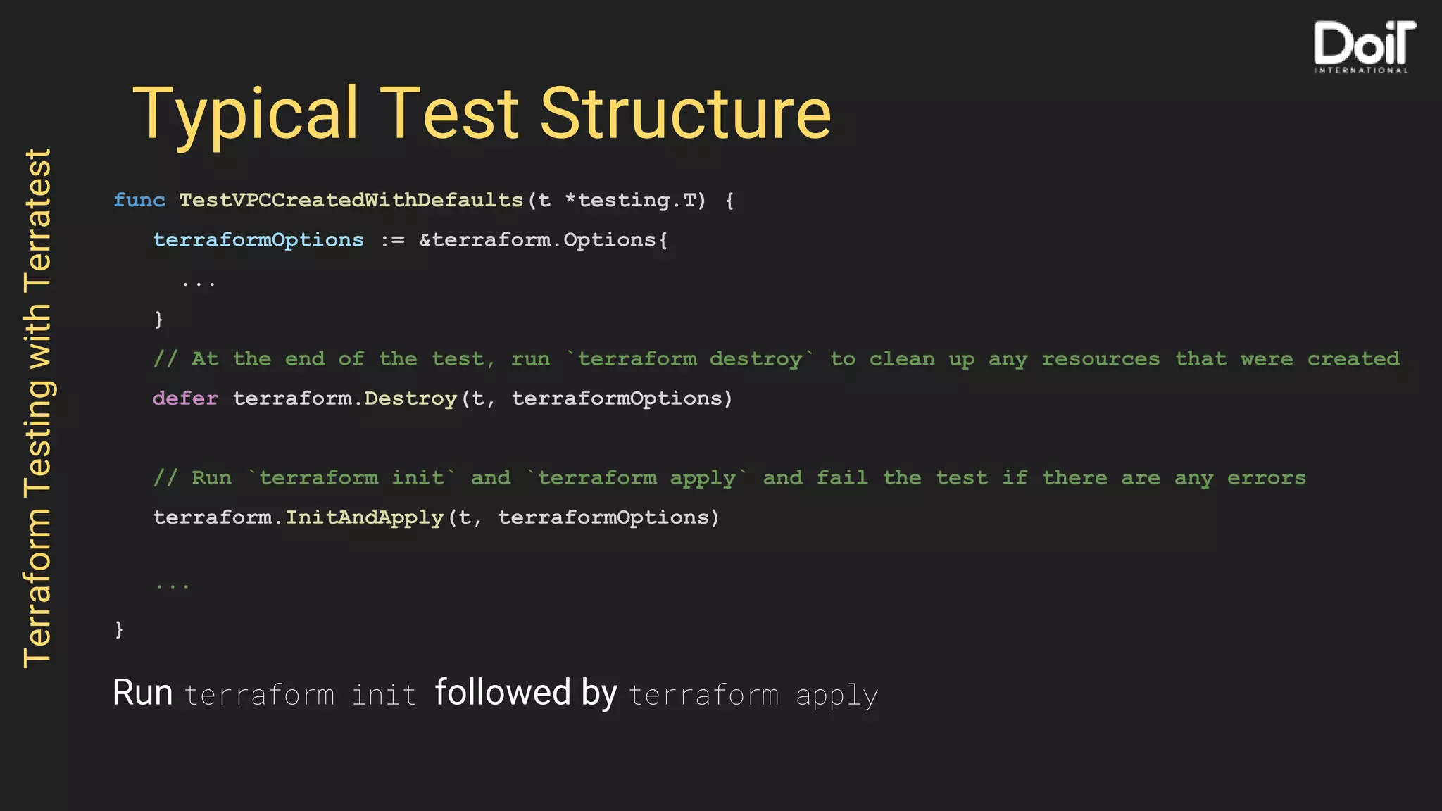 Typical Test Structure
func TestVPCCreatedWithDefaults(t *testing.T) {
terraformOptions := &terraform.Options{
...
}
// At the end of the test, run `terraform destroy` to clean up any resources that were created
defer terraform.Destroy(t, terraformOptions)
// Run `terraform init` and `terraform apply` and fail the test if there are any errors
terraform.InitAndApply(t, terraformOptions)
...
}
TerraformTestingwithTerratest
Run terraform init followed by terraform apply
 