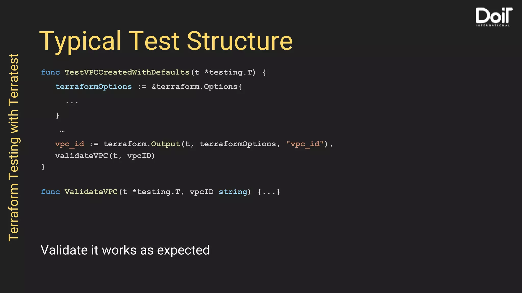 Typical Test Structure
func TestVPCCreatedWithDefaults(t *testing.T) {
terraformOptions := &terraform.Options{
...
}
…
vpc_id := terraform.Output(t, terraformOptions, "vpc_id"),
validateVPC(t, vpcID)
}
func ValidateVPC(t *testing.T, vpcID string) {...}
TerraformTestingwithTerratest
Validate it works as expected
 