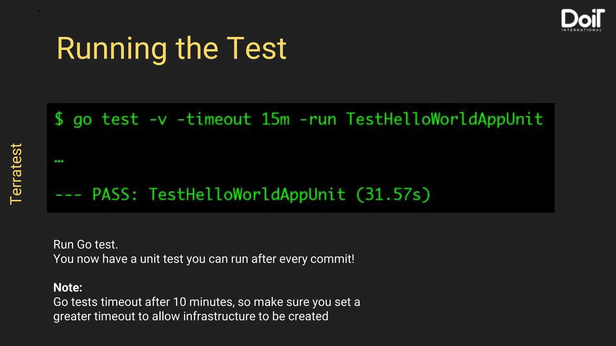 Run Go test.
You now have a unit test you can run after every commit!
Note:
Go tests timeout after 10 minutes, so make sure you set a
greater timeout to allow infrastructure to be created
Running the Test
Terratest
 