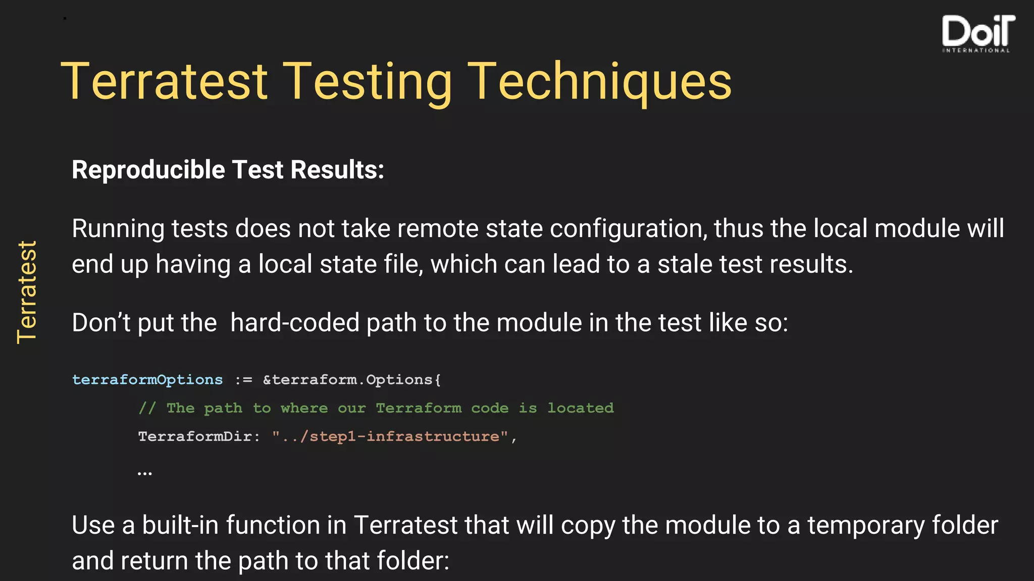 Reproducible Test Results:
Running tests does not take remote state configuration, thus the local module will
end up having a local state file, which can lead to a stale test results.
Don’t put the hard-coded path to the module in the test like so:
terraformOptions := &terraform.Options{
// The path to where our Terraform code is located
TerraformDir: "../step1-infrastructure",
…
Use a built-in function in Terratest that will copy the module to a temporary folder
and return the path to that folder:
Terratest Testing Techniques
Terratest
 