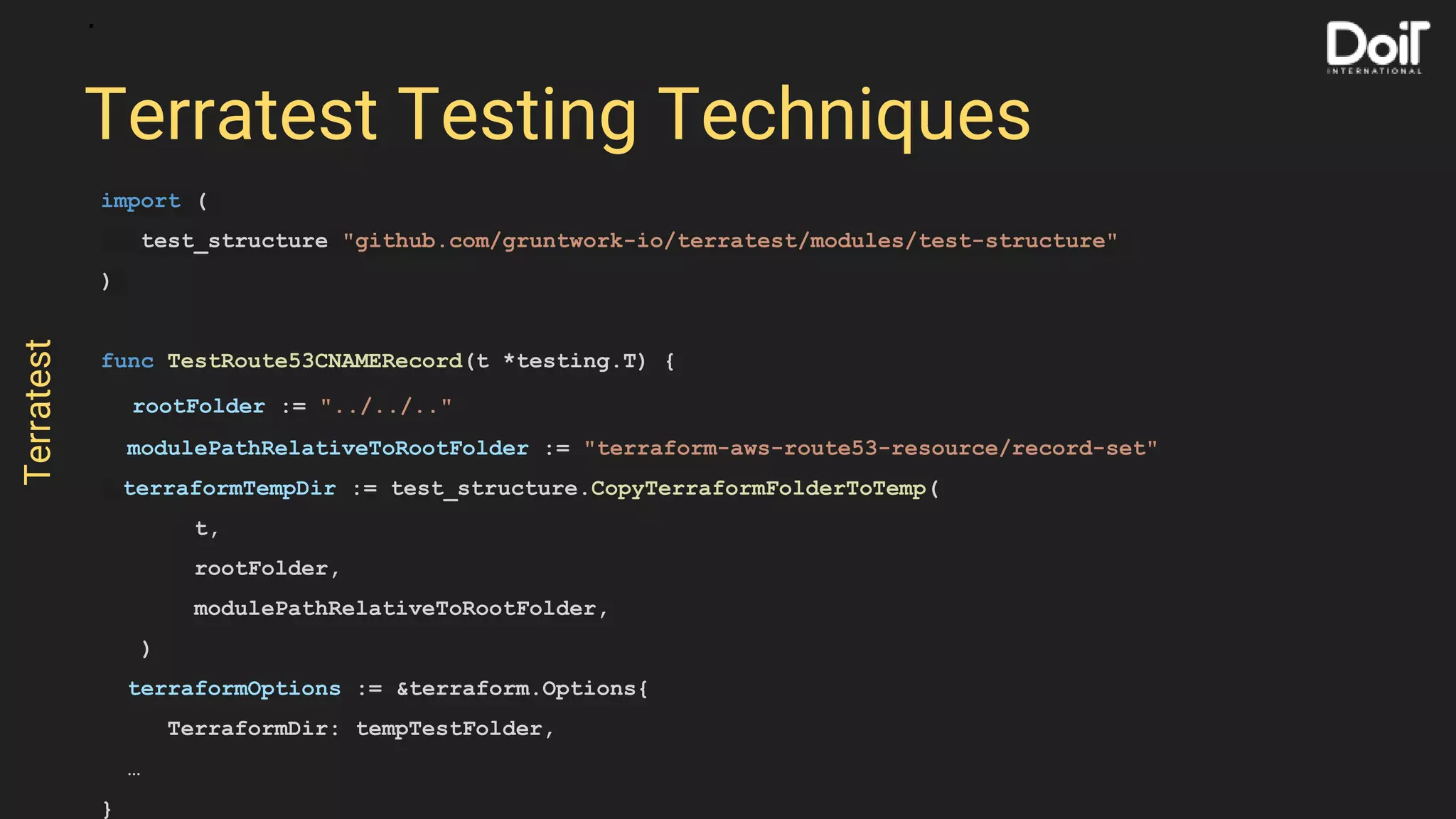 import (
test_structure "github.com/gruntwork-io/terratest/modules/test-structure"
)
func TestRoute53CNAMERecord(t *testing.T) {
rootFolder := "../../.."
modulePathRelativeToRootFolder := "terraform-aws-route53-resource/record-set"
terraformTempDir := test_structure.CopyTerraformFolderToTemp(
t,
rootFolder,
modulePathRelativeToRootFolder,
)
terraformOptions := &terraform.Options{
TerraformDir: tempTestFolder,
…
}
Terratest Testing Techniques
Terratest
 